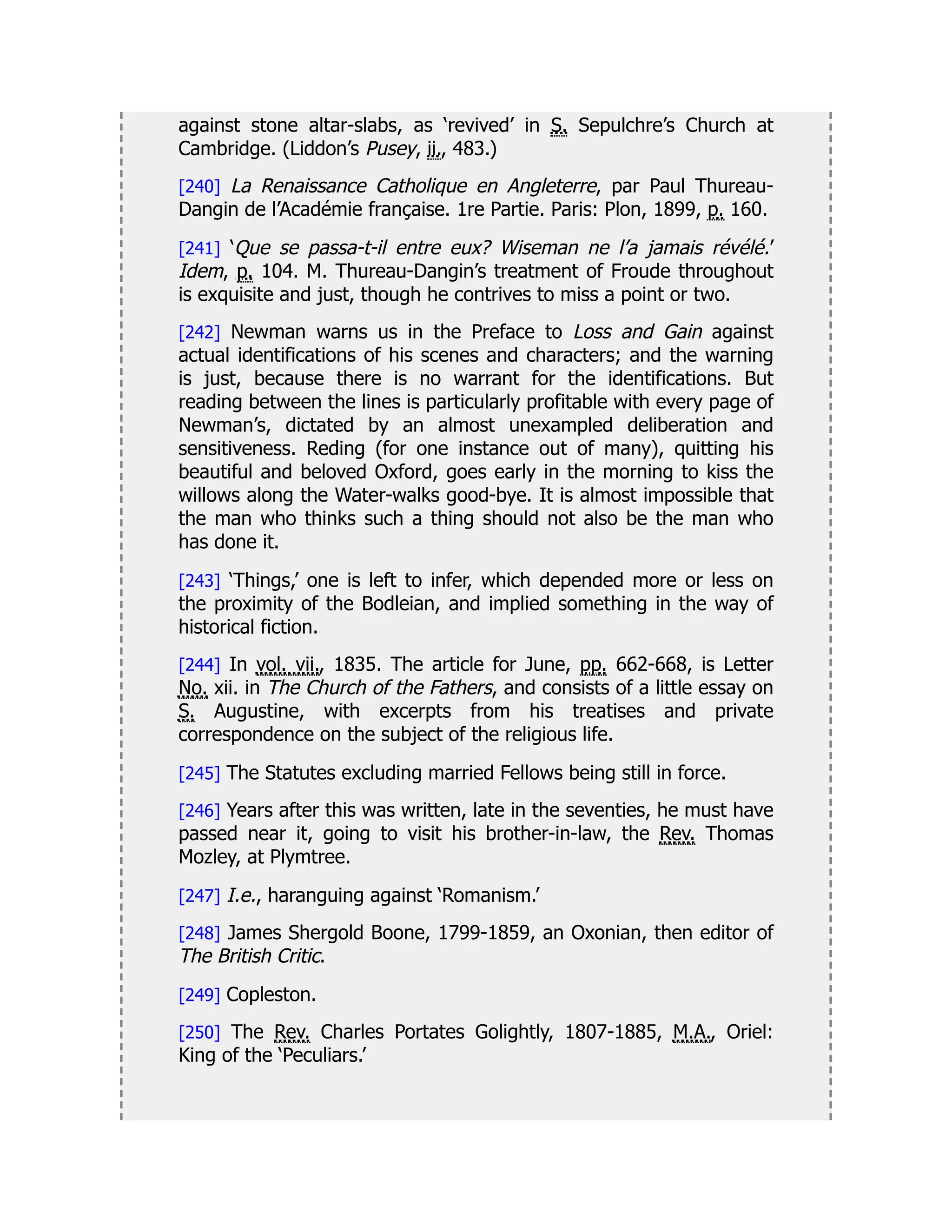 against stone altar-slabs, as ‘revived’ in S. Sepulchre’s Church at
Cambridge. (Liddon’s Pusey, ii., 483.)
[240] La Renaissance Catholique en Angleterre, par Paul Thureau-
Dangin de l’Académie française. 1re Partie. Paris: Plon, 1899, p. 160.
[241] ‘Que se passa-t-il entre eux? Wiseman ne l’a jamais révélé.’
Idem, p. 104. M. Thureau-Dangin’s treatment of Froude throughout
is exquisite and just, though he contrives to miss a point or two.
[242] Newman warns us in the Preface to Loss and Gain against
actual identifications of his scenes and characters; and the warning
is just, because there is no warrant for the identifications. But
reading between the lines is particularly profitable with every page of
Newman’s, dictated by an almost unexampled deliberation and
sensitiveness. Reding (for one instance out of many), quitting his
beautiful and beloved Oxford, goes early in the morning to kiss the
willows along the Water-walks good-bye. It is almost impossible that
the man who thinks such a thing should not also be the man who
has done it.
[243] ‘Things,’ one is left to infer, which depended more or less on
the proximity of the Bodleian, and implied something in the way of
historical fiction.
[244] In vol. vii., 1835. The article for June, pp. 662-668, is Letter
No. xii. in The Church of the Fathers, and consists of a little essay on
S. Augustine, with excerpts from his treatises and private
correspondence on the subject of the religious life.
[245] The Statutes excluding married Fellows being still in force.
[246] Years after this was written, late in the seventies, he must have
passed near it, going to visit his brother-in-law, the Rev. Thomas
Mozley, at Plymtree.
[247] I.e., haranguing against ‘Romanism.’
[248] James Shergold Boone, 1799-1859, an Oxonian, then editor of
The British Critic.
[249] Copleston.
[250] The Rev. Charles Portates Golightly, 1807-1885, M.A., Oriel:
King of the ‘Peculiars.’
 