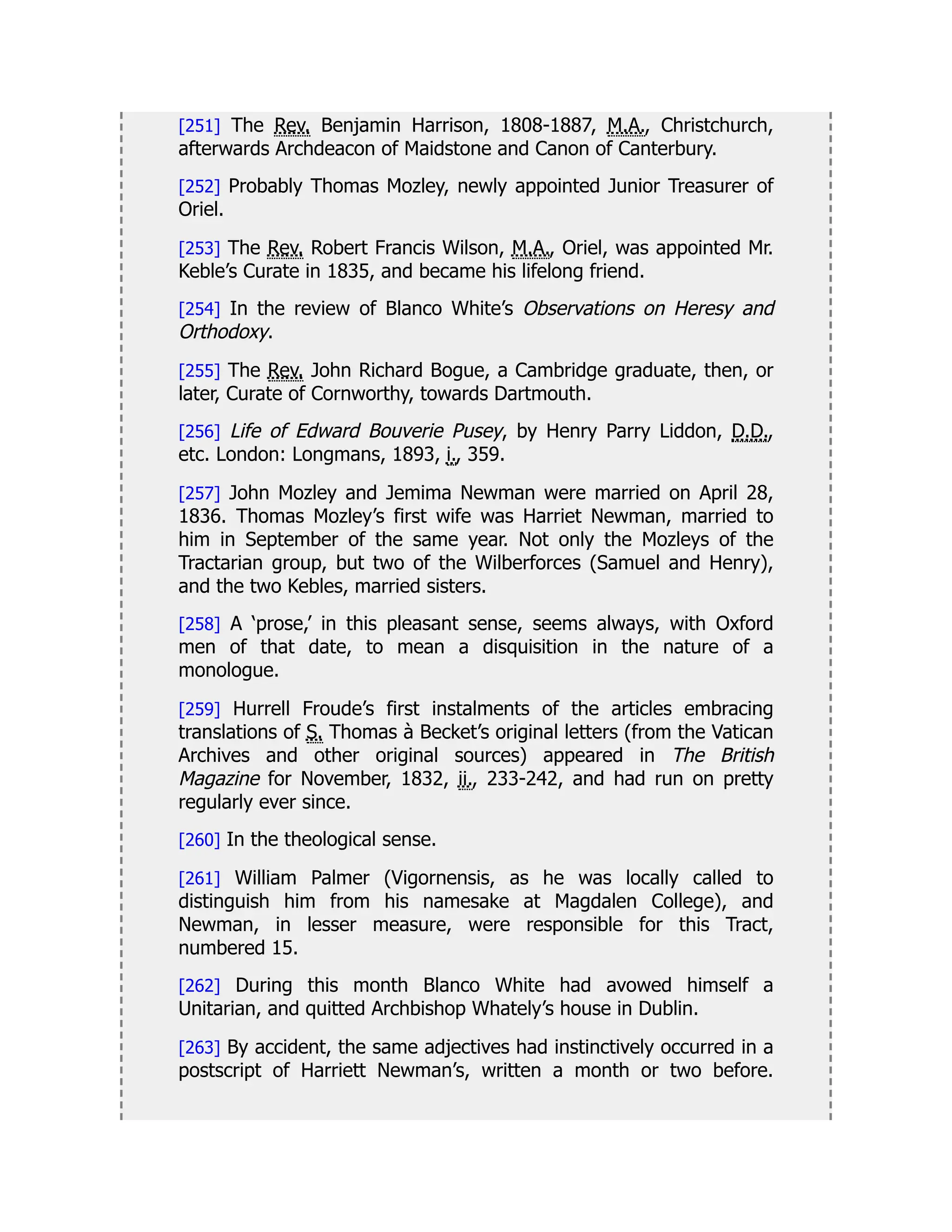 [251] The Rev. Benjamin Harrison, 1808-1887, M.A., Christchurch,
afterwards Archdeacon of Maidstone and Canon of Canterbury.
[252] Probably Thomas Mozley, newly appointed Junior Treasurer of
Oriel.
[253] The Rev. Robert Francis Wilson, M.A., Oriel, was appointed Mr.
Keble’s Curate in 1835, and became his lifelong friend.
[254] In the review of Blanco White’s Observations on Heresy and
Orthodoxy.
[255] The Rev. John Richard Bogue, a Cambridge graduate, then, or
later, Curate of Cornworthy, towards Dartmouth.
[256] Life of Edward Bouverie Pusey, by Henry Parry Liddon, D.D.,
etc. London: Longmans, 1893, i., 359.
[257] John Mozley and Jemima Newman were married on April 28,
1836. Thomas Mozley’s first wife was Harriet Newman, married to
him in September of the same year. Not only the Mozleys of the
Tractarian group, but two of the Wilberforces (Samuel and Henry),
and the two Kebles, married sisters.
[258] A ‘prose,’ in this pleasant sense, seems always, with Oxford
men of that date, to mean a disquisition in the nature of a
monologue.
[259] Hurrell Froude’s first instalments of the articles embracing
translations of S. Thomas à Becket’s original letters (from the Vatican
Archives and other original sources) appeared in The British
Magazine for November, 1832, ii., 233-242, and had run on pretty
regularly ever since.
[260] In the theological sense.
[261] William Palmer (Vigornensis, as he was locally called to
distinguish him from his namesake at Magdalen College), and
Newman, in lesser measure, were responsible for this Tract,
numbered 15.
[262] During this month Blanco White had avowed himself a
Unitarian, and quitted Archbishop Whately’s house in Dublin.
[263] By accident, the same adjectives had instinctively occurred in a
postscript of Harriett Newman’s, written a month or two before.
 