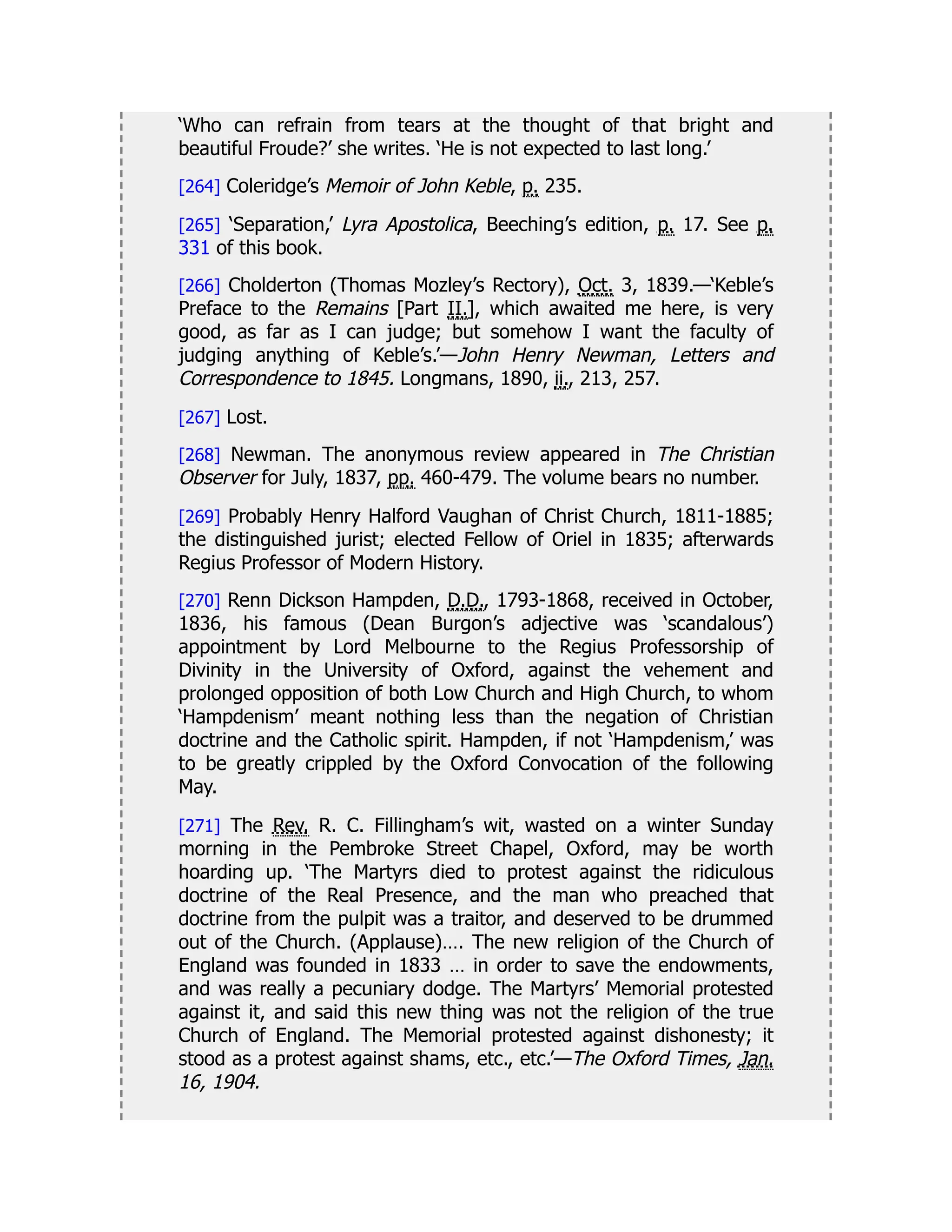 ‘Who can refrain from tears at the thought of that bright and
beautiful Froude?’ she writes. ‘He is not expected to last long.’
[264] Coleridge’s Memoir of John Keble, p. 235.
[265] ‘Separation,’ Lyra Apostolica, Beeching’s edition, p. 17. See p.
331 of this book.
[266] Cholderton (Thomas Mozley’s Rectory), Oct. 3, 1839.—‘Keble’s
Preface to the Remains [Part II.], which awaited me here, is very
good, as far as I can judge; but somehow I want the faculty of
judging anything of Keble’s.’—John Henry Newman, Letters and
Correspondence to 1845. Longmans, 1890, ii., 213, 257.
[267] Lost.
[268] Newman. The anonymous review appeared in The Christian
Observer for July, 1837, pp. 460-479. The volume bears no number.
[269] Probably Henry Halford Vaughan of Christ Church, 1811-1885;
the distinguished jurist; elected Fellow of Oriel in 1835; afterwards
Regius Professor of Modern History.
[270] Renn Dickson Hampden, D.D., 1793-1868, received in October,
1836, his famous (Dean Burgon’s adjective was ‘scandalous’)
appointment by Lord Melbourne to the Regius Professorship of
Divinity in the University of Oxford, against the vehement and
prolonged opposition of both Low Church and High Church, to whom
‘Hampdenism’ meant nothing less than the negation of Christian
doctrine and the Catholic spirit. Hampden, if not ‘Hampdenism,’ was
to be greatly crippled by the Oxford Convocation of the following
May.
[271] The Rev. R. C. Fillingham’s wit, wasted on a winter Sunday
morning in the Pembroke Street Chapel, Oxford, may be worth
hoarding up. ‘The Martyrs died to protest against the ridiculous
doctrine of the Real Presence, and the man who preached that
doctrine from the pulpit was a traitor, and deserved to be drummed
out of the Church. (Applause)…. The new religion of the Church of
England was founded in 1833 … in order to save the endowments,
and was really a pecuniary dodge. The Martyrs’ Memorial protested
against it, and said this new thing was not the religion of the true
Church of England. The Memorial protested against dishonesty; it
stood as a protest against shams, etc., etc.’—The Oxford Times, Jan.
16, 1904.
 
