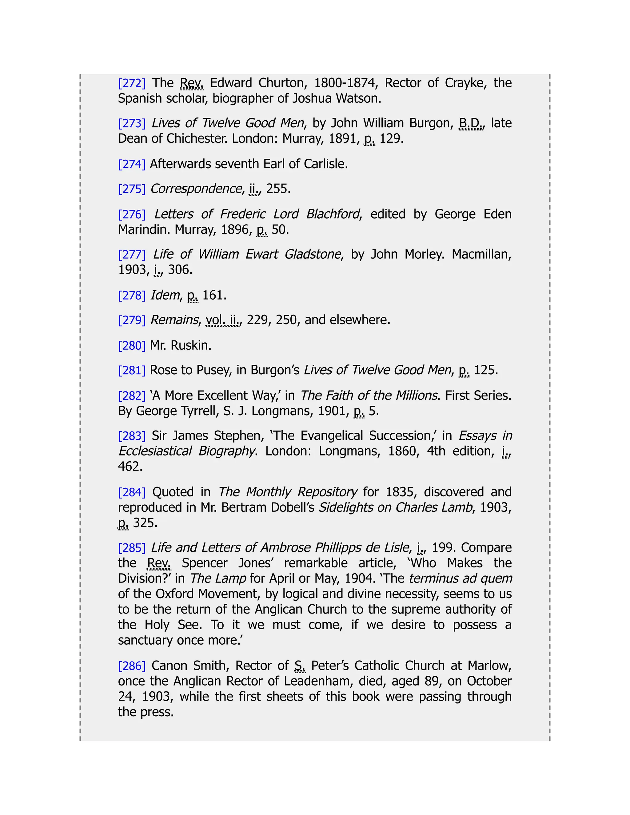 [272] The Rev. Edward Churton, 1800-1874, Rector of Crayke, the
Spanish scholar, biographer of Joshua Watson.
[273] Lives of Twelve Good Men, by John William Burgon, B.D., late
Dean of Chichester. London: Murray, 1891, p. 129.
[274] Afterwards seventh Earl of Carlisle.
[275] Correspondence, ii., 255.
[276] Letters of Frederic Lord Blachford, edited by George Eden
Marindin. Murray, 1896, p. 50.
[277] Life of William Ewart Gladstone, by John Morley. Macmillan,
1903, i., 306.
[278] Idem, p. 161.
[279] Remains, vol. ii., 229, 250, and elsewhere.
[280] Mr. Ruskin.
[281] Rose to Pusey, in Burgon’s Lives of Twelve Good Men, p. 125.
[282] ‘A More Excellent Way,’ in The Faith of the Millions. First Series.
By George Tyrrell, S. J. Longmans, 1901, p. 5.
[283] Sir James Stephen, ‘The Evangelical Succession,’ in Essays in
Ecclesiastical Biography. London: Longmans, 1860, 4th edition, i.,
462.
[284] Quoted in The Monthly Repository for 1835, discovered and
reproduced in Mr. Bertram Dobell’s Sidelights on Charles Lamb, 1903,
p. 325.
[285] Life and Letters of Ambrose Phillipps de Lisle, i., 199. Compare
the Rev. Spencer Jones’ remarkable article, ‘Who Makes the
Division?’ in The Lamp for April or May, 1904. ‘The terminus ad quem
of the Oxford Movement, by logical and divine necessity, seems to us
to be the return of the Anglican Church to the supreme authority of
the Holy See. To it we must come, if we desire to possess a
sanctuary once more.’
[286] Canon Smith, Rector of S. Peter’s Catholic Church at Marlow,
once the Anglican Rector of Leadenham, died, aged 89, on October
24, 1903, while the first sheets of this book were passing through
the press.
 