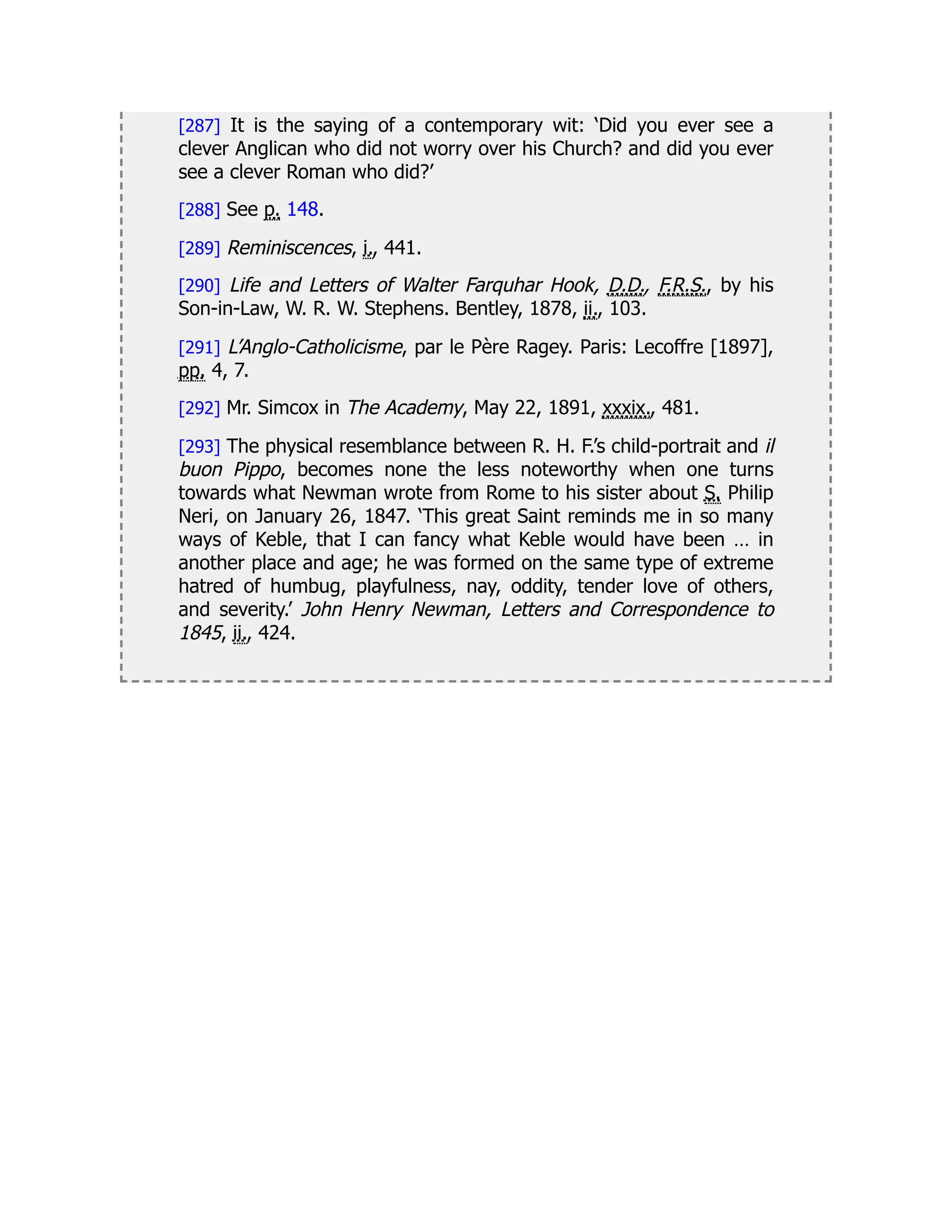 [287] It is the saying of a contemporary wit: ‘Did you ever see a
clever Anglican who did not worry over his Church? and did you ever
see a clever Roman who did?’
[288] See p. 148.
[289] Reminiscences, i., 441.
[290] Life and Letters of Walter Farquhar Hook, D.D., F.R.S., by his
Son-in-Law, W. R. W. Stephens. Bentley, 1878, ii., 103.
[291] L’Anglo-Catholicisme, par le Père Ragey. Paris: Lecoffre [1897],
pp. 4, 7.
[292] Mr. Simcox in The Academy, May 22, 1891, xxxix., 481.
[293] The physical resemblance between R. H. F.’s child-portrait and il
buon Pippo, becomes none the less noteworthy when one turns
towards what Newman wrote from Rome to his sister about S. Philip
Neri, on January 26, 1847. ‘This great Saint reminds me in so many
ways of Keble, that I can fancy what Keble would have been … in
another place and age; he was formed on the same type of extreme
hatred of humbug, playfulness, nay, oddity, tender love of others,
and severity.’ John Henry Newman, Letters and Correspondence to
1845, ii., 424.
 