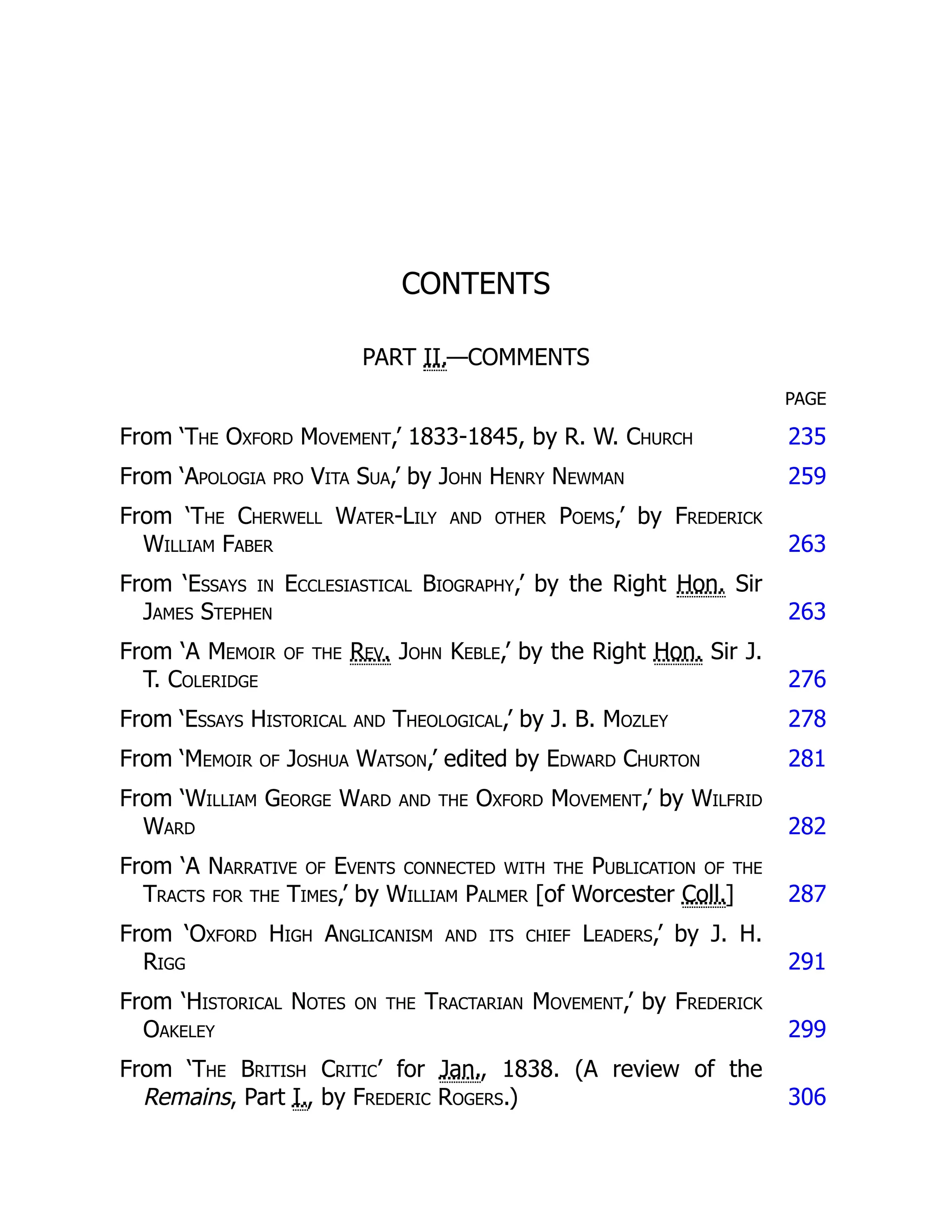 CONTENTS
PART II.—COMMENTS
PAGE
From ‘The Oxford Movement,’ 1833-1845, by R. W. Church 235
From ‘Apologia pro Vita Sua,’ by John Henry Newman 259
From ‘The Cherwell Water-Lily and other Poems,’ by Frederick
William Faber 263
From ‘Essays in Ecclesiastical Biography,’ by the Right Hon. Sir
James Stephen 263
From ‘A Memoir of the Rev. John Keble,’ by the Right Hon. Sir J.
T. Coleridge 276
From ‘Essays Historical and Theological,’ by J. B. Mozley 278
From ‘Memoir of Joshua Watson,’ edited by Edward Churton 281
From ‘William George Ward and the Oxford Movement,’ by Wilfrid
Ward 282
From ‘A Narrative of Events connected with the Publication of the
Tracts for the Times,’ by William Palmer [of Worcester Coll.] 287
From ‘Oxford High Anglicanism and its chief Leaders,’ by J. H.
Rigg 291
From ‘Historical Notes on the Tractarian Movement,’ by Frederick
Oakeley 299
From ‘The British Critic’ for Jan., 1838. (A review of the
Remains, Part I., by Frederic Rogers.) 306
 