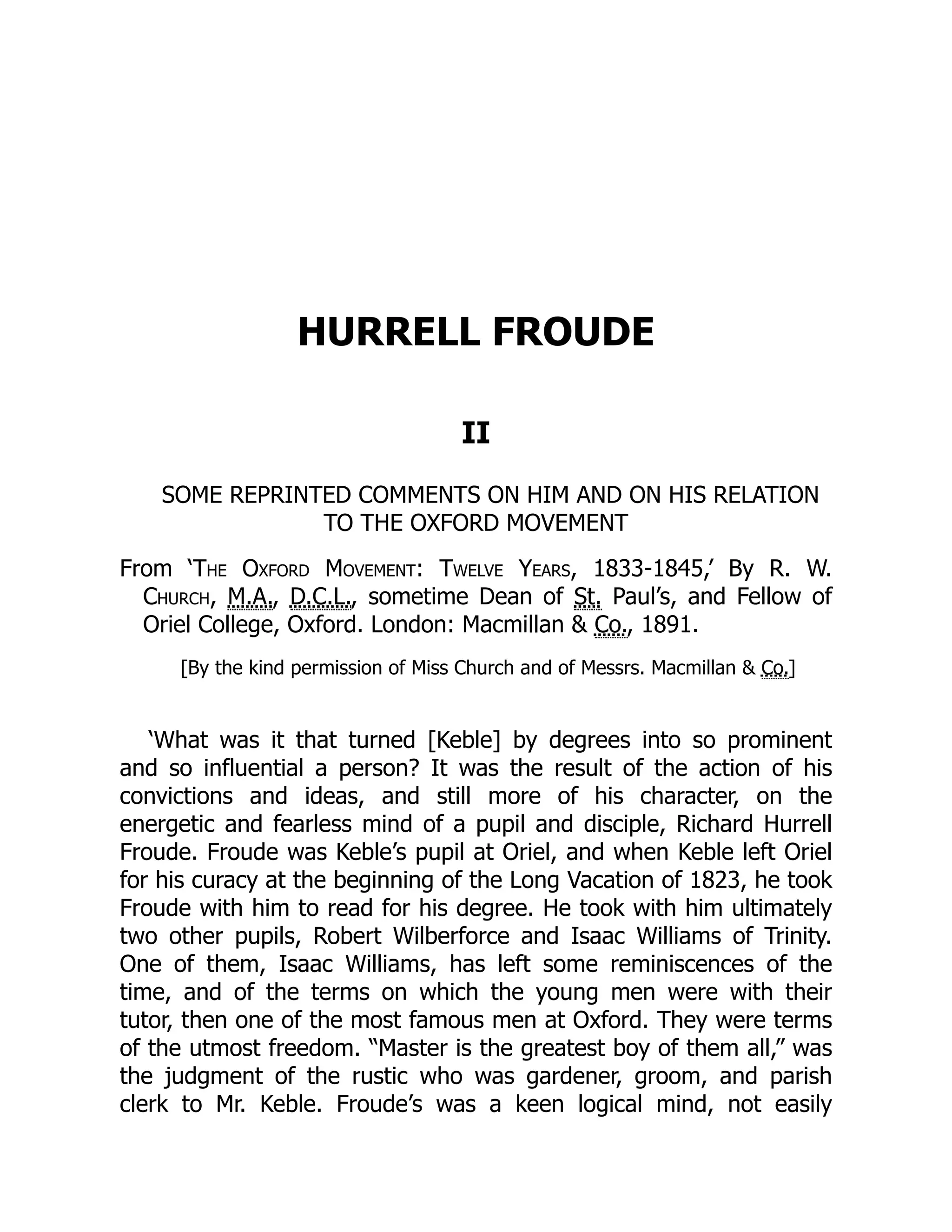 HURRELL FROUDE
II
SOME REPRINTED COMMENTS ON HIM AND ON HIS RELATION
TO THE OXFORD MOVEMENT
From ‘The Oxford Movement: Twelve Years, 1833-1845,’ By R. W.
Church, M.A., D.C.L., sometime Dean of St. Paul’s, and Fellow of
Oriel College, Oxford. London: Macmillan & Co., 1891.
[By the kind permission of Miss Church and of Messrs. Macmillan & Co.]
‘What was it that turned [Keble] by degrees into so prominent
and so influential a person? It was the result of the action of his
convictions and ideas, and still more of his character, on the
energetic and fearless mind of a pupil and disciple, Richard Hurrell
Froude. Froude was Keble’s pupil at Oriel, and when Keble left Oriel
for his curacy at the beginning of the Long Vacation of 1823, he took
Froude with him to read for his degree. He took with him ultimately
two other pupils, Robert Wilberforce and Isaac Williams of Trinity.
One of them, Isaac Williams, has left some reminiscences of the
time, and of the terms on which the young men were with their
tutor, then one of the most famous men at Oxford. They were terms
of the utmost freedom. “Master is the greatest boy of them all,” was
the judgment of the rustic who was gardener, groom, and parish
clerk to Mr. Keble. Froude’s was a keen logical mind, not easily
 