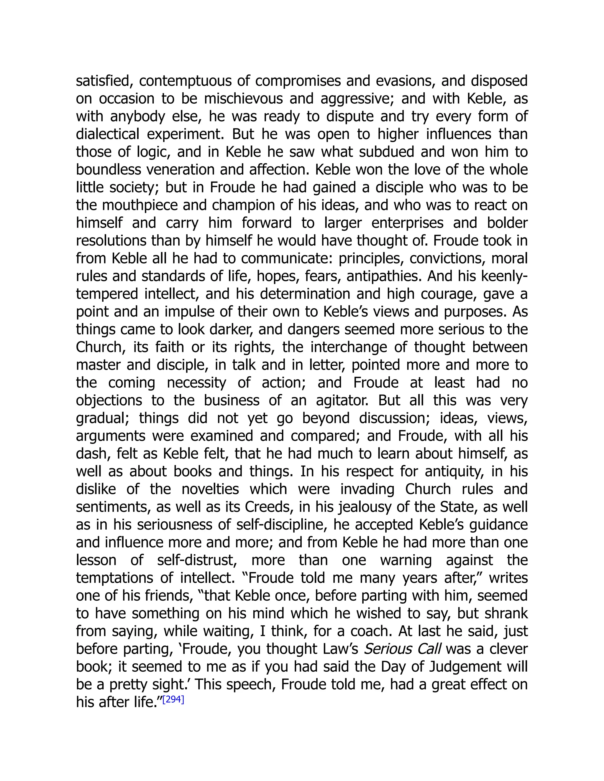 satisfied, contemptuous of compromises and evasions, and disposed
on occasion to be mischievous and aggressive; and with Keble, as
with anybody else, he was ready to dispute and try every form of
dialectical experiment. But he was open to higher influences than
those of logic, and in Keble he saw what subdued and won him to
boundless veneration and affection. Keble won the love of the whole
little society; but in Froude he had gained a disciple who was to be
the mouthpiece and champion of his ideas, and who was to react on
himself and carry him forward to larger enterprises and bolder
resolutions than by himself he would have thought of. Froude took in
from Keble all he had to communicate: principles, convictions, moral
rules and standards of life, hopes, fears, antipathies. And his keenly-
tempered intellect, and his determination and high courage, gave a
point and an impulse of their own to Keble’s views and purposes. As
things came to look darker, and dangers seemed more serious to the
Church, its faith or its rights, the interchange of thought between
master and disciple, in talk and in letter, pointed more and more to
the coming necessity of action; and Froude at least had no
objections to the business of an agitator. But all this was very
gradual; things did not yet go beyond discussion; ideas, views,
arguments were examined and compared; and Froude, with all his
dash, felt as Keble felt, that he had much to learn about himself, as
well as about books and things. In his respect for antiquity, in his
dislike of the novelties which were invading Church rules and
sentiments, as well as its Creeds, in his jealousy of the State, as well
as in his seriousness of self-discipline, he accepted Keble’s guidance
and influence more and more; and from Keble he had more than one
lesson of self-distrust, more than one warning against the
temptations of intellect. “Froude told me many years after,” writes
one of his friends, “that Keble once, before parting with him, seemed
to have something on his mind which he wished to say, but shrank
from saying, while waiting, I think, for a coach. At last he said, just
before parting, ‘Froude, you thought Law’s Serious Call was a clever
book; it seemed to me as if you had said the Day of Judgement will
be a pretty sight.’ This speech, Froude told me, had a great effect on
his after life.”[294]
 