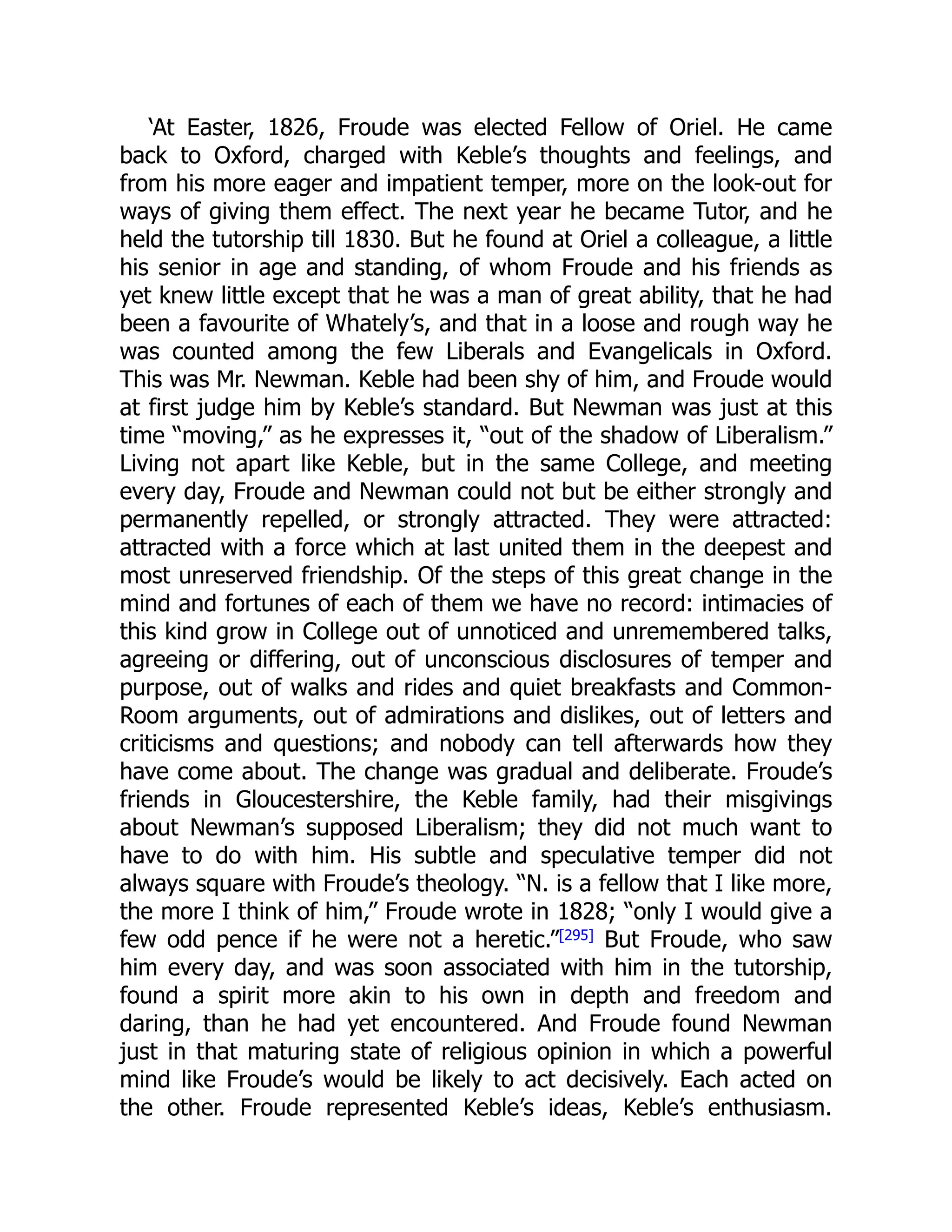 ‘At Easter, 1826, Froude was elected Fellow of Oriel. He came
back to Oxford, charged with Keble’s thoughts and feelings, and
from his more eager and impatient temper, more on the look-out for
ways of giving them effect. The next year he became Tutor, and he
held the tutorship till 1830. But he found at Oriel a colleague, a little
his senior in age and standing, of whom Froude and his friends as
yet knew little except that he was a man of great ability, that he had
been a favourite of Whately’s, and that in a loose and rough way he
was counted among the few Liberals and Evangelicals in Oxford.
This was Mr. Newman. Keble had been shy of him, and Froude would
at first judge him by Keble’s standard. But Newman was just at this
time “moving,” as he expresses it, “out of the shadow of Liberalism.”
Living not apart like Keble, but in the same College, and meeting
every day, Froude and Newman could not but be either strongly and
permanently repelled, or strongly attracted. They were attracted:
attracted with a force which at last united them in the deepest and
most unreserved friendship. Of the steps of this great change in the
mind and fortunes of each of them we have no record: intimacies of
this kind grow in College out of unnoticed and unremembered talks,
agreeing or differing, out of unconscious disclosures of temper and
purpose, out of walks and rides and quiet breakfasts and Common-
Room arguments, out of admirations and dislikes, out of letters and
criticisms and questions; and nobody can tell afterwards how they
have come about. The change was gradual and deliberate. Froude’s
friends in Gloucestershire, the Keble family, had their misgivings
about Newman’s supposed Liberalism; they did not much want to
have to do with him. His subtle and speculative temper did not
always square with Froude’s theology. “N. is a fellow that I like more,
the more I think of him,” Froude wrote in 1828; “only I would give a
few odd pence if he were not a heretic.”[295] But Froude, who saw
him every day, and was soon associated with him in the tutorship,
found a spirit more akin to his own in depth and freedom and
daring, than he had yet encountered. And Froude found Newman
just in that maturing state of religious opinion in which a powerful
mind like Froude’s would be likely to act decisively. Each acted on
the other. Froude represented Keble’s ideas, Keble’s enthusiasm.
 