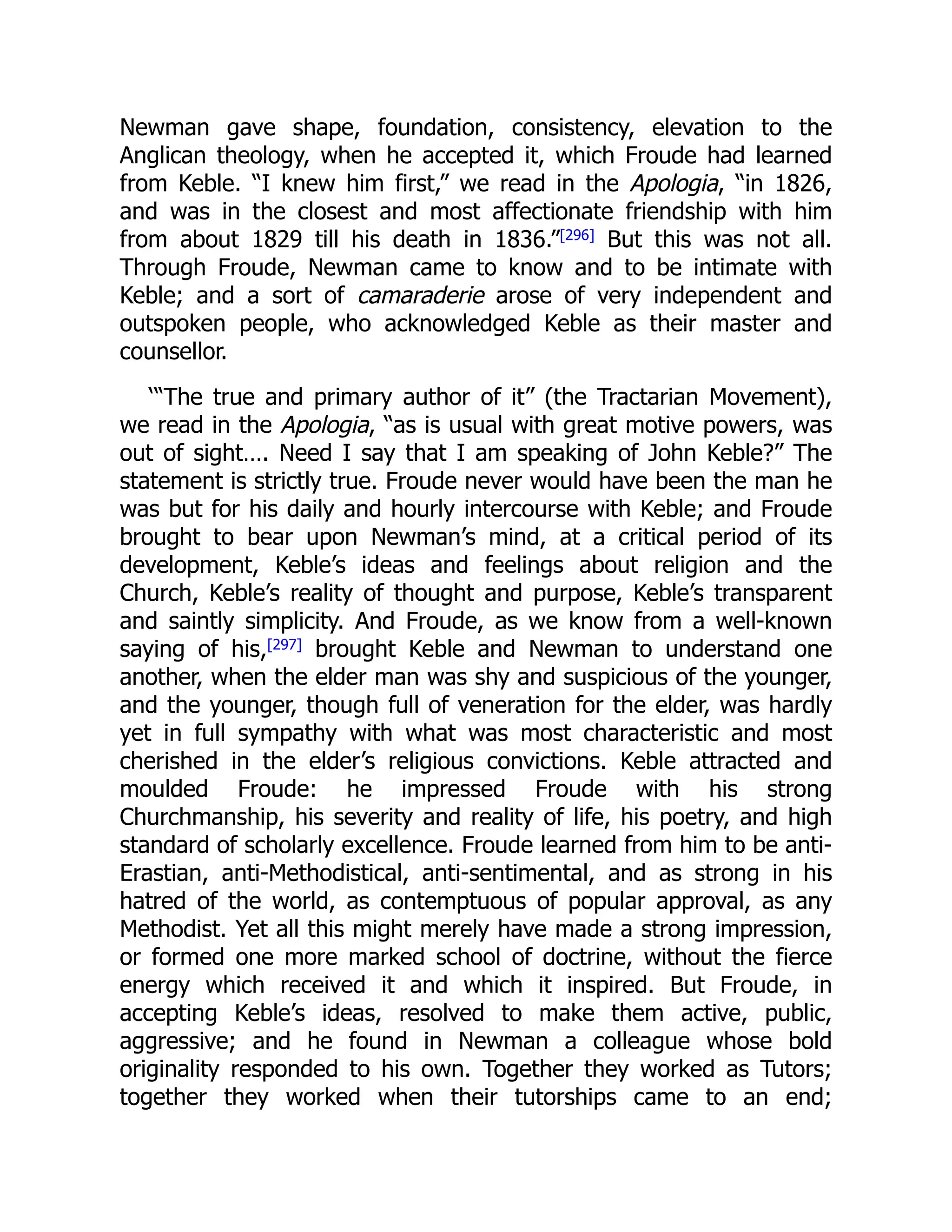 Newman gave shape, foundation, consistency, elevation to the
Anglican theology, when he accepted it, which Froude had learned
from Keble. “I knew him first,” we read in the Apologia, “in 1826,
and was in the closest and most affectionate friendship with him
from about 1829 till his death in 1836.”[296]
But this was not all.
Through Froude, Newman came to know and to be intimate with
Keble; and a sort of camaraderie arose of very independent and
outspoken people, who acknowledged Keble as their master and
counsellor.
‘“The true and primary author of it” (the Tractarian Movement),
we read in the Apologia, “as is usual with great motive powers, was
out of sight…. Need I say that I am speaking of John Keble?” The
statement is strictly true. Froude never would have been the man he
was but for his daily and hourly intercourse with Keble; and Froude
brought to bear upon Newman’s mind, at a critical period of its
development, Keble’s ideas and feelings about religion and the
Church, Keble’s reality of thought and purpose, Keble’s transparent
and saintly simplicity. And Froude, as we know from a well-known
saying of his,[297] brought Keble and Newman to understand one
another, when the elder man was shy and suspicious of the younger,
and the younger, though full of veneration for the elder, was hardly
yet in full sympathy with what was most characteristic and most
cherished in the elder’s religious convictions. Keble attracted and
moulded Froude: he impressed Froude with his strong
Churchmanship, his severity and reality of life, his poetry, and high
standard of scholarly excellence. Froude learned from him to be anti-
Erastian, anti-Methodistical, anti-sentimental, and as strong in his
hatred of the world, as contemptuous of popular approval, as any
Methodist. Yet all this might merely have made a strong impression,
or formed one more marked school of doctrine, without the fierce
energy which received it and which it inspired. But Froude, in
accepting Keble’s ideas, resolved to make them active, public,
aggressive; and he found in Newman a colleague whose bold
originality responded to his own. Together they worked as Tutors;
together they worked when their tutorships came to an end;
 