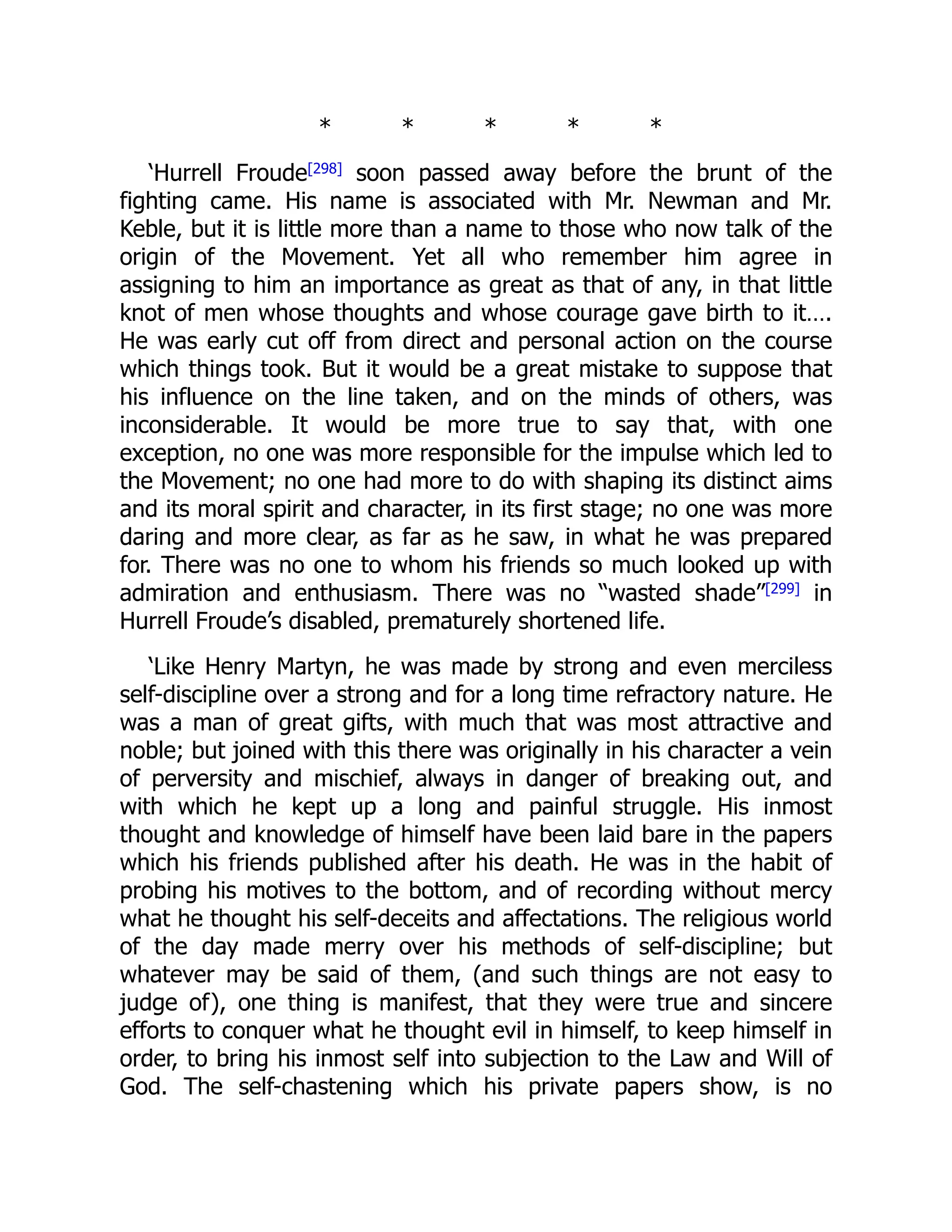 * * * * *
‘Hurrell Froude[298] soon passed away before the brunt of the
fighting came. His name is associated with Mr. Newman and Mr.
Keble, but it is little more than a name to those who now talk of the
origin of the Movement. Yet all who remember him agree in
assigning to him an importance as great as that of any, in that little
knot of men whose thoughts and whose courage gave birth to it….
He was early cut off from direct and personal action on the course
which things took. But it would be a great mistake to suppose that
his influence on the line taken, and on the minds of others, was
inconsiderable. It would be more true to say that, with one
exception, no one was more responsible for the impulse which led to
the Movement; no one had more to do with shaping its distinct aims
and its moral spirit and character, in its first stage; no one was more
daring and more clear, as far as he saw, in what he was prepared
for. There was no one to whom his friends so much looked up with
admiration and enthusiasm. There was no “wasted shade”[299]
in
Hurrell Froude’s disabled, prematurely shortened life.
‘Like Henry Martyn, he was made by strong and even merciless
self-discipline over a strong and for a long time refractory nature. He
was a man of great gifts, with much that was most attractive and
noble; but joined with this there was originally in his character a vein
of perversity and mischief, always in danger of breaking out, and
with which he kept up a long and painful struggle. His inmost
thought and knowledge of himself have been laid bare in the papers
which his friends published after his death. He was in the habit of
probing his motives to the bottom, and of recording without mercy
what he thought his self-deceits and affectations. The religious world
of the day made merry over his methods of self-discipline; but
whatever may be said of them, (and such things are not easy to
judge of), one thing is manifest, that they were true and sincere
efforts to conquer what he thought evil in himself, to keep himself in
order, to bring his inmost self into subjection to the Law and Will of
God. The self-chastening which his private papers show, is no
 