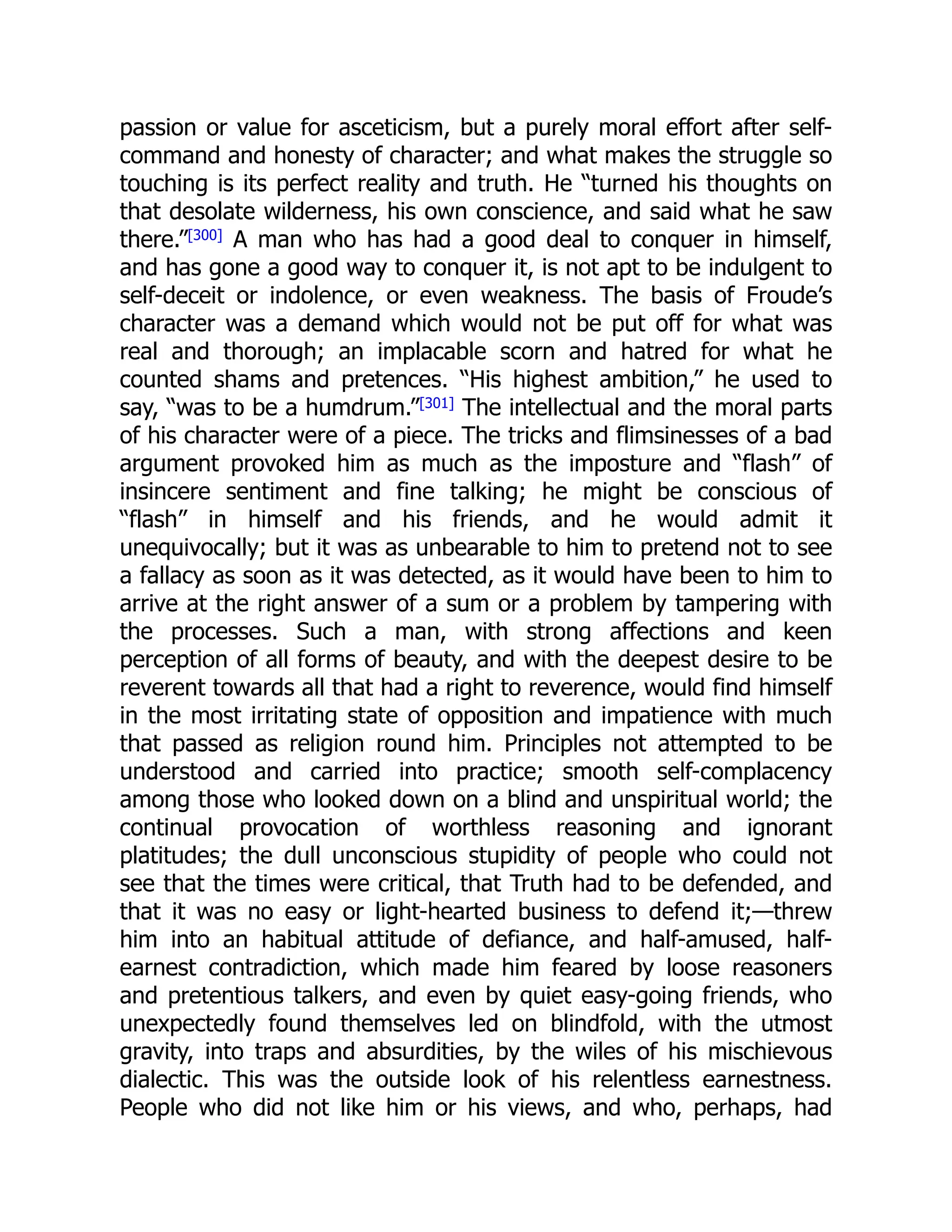 passion or value for asceticism, but a purely moral effort after self-
command and honesty of character; and what makes the struggle so
touching is its perfect reality and truth. He “turned his thoughts on
that desolate wilderness, his own conscience, and said what he saw
there.”[300] A man who has had a good deal to conquer in himself,
and has gone a good way to conquer it, is not apt to be indulgent to
self-deceit or indolence, or even weakness. The basis of Froude’s
character was a demand which would not be put off for what was
real and thorough; an implacable scorn and hatred for what he
counted shams and pretences. “His highest ambition,” he used to
say, “was to be a humdrum.”[301]
The intellectual and the moral parts
of his character were of a piece. The tricks and flimsinesses of a bad
argument provoked him as much as the imposture and “flash” of
insincere sentiment and fine talking; he might be conscious of
“flash” in himself and his friends, and he would admit it
unequivocally; but it was as unbearable to him to pretend not to see
a fallacy as soon as it was detected, as it would have been to him to
arrive at the right answer of a sum or a problem by tampering with
the processes. Such a man, with strong affections and keen
perception of all forms of beauty, and with the deepest desire to be
reverent towards all that had a right to reverence, would find himself
in the most irritating state of opposition and impatience with much
that passed as religion round him. Principles not attempted to be
understood and carried into practice; smooth self-complacency
among those who looked down on a blind and unspiritual world; the
continual provocation of worthless reasoning and ignorant
platitudes; the dull unconscious stupidity of people who could not
see that the times were critical, that Truth had to be defended, and
that it was no easy or light-hearted business to defend it;—threw
him into an habitual attitude of defiance, and half-amused, half-
earnest contradiction, which made him feared by loose reasoners
and pretentious talkers, and even by quiet easy-going friends, who
unexpectedly found themselves led on blindfold, with the utmost
gravity, into traps and absurdities, by the wiles of his mischievous
dialectic. This was the outside look of his relentless earnestness.
People who did not like him or his views, and who, perhaps, had
 
