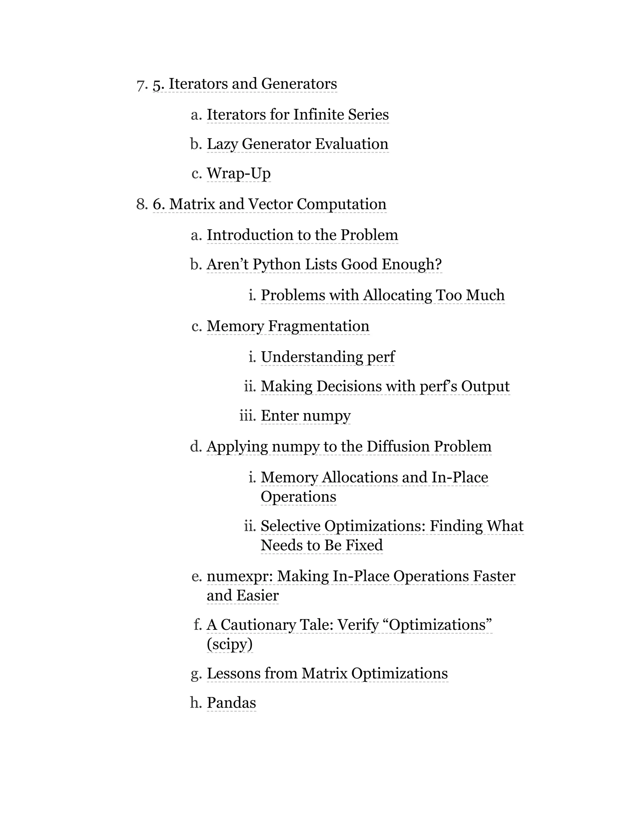 7. 5. Iterators and Generators
a. Iterators for Infinite Series
b. Lazy Generator Evaluation
c. Wrap-Up
8. 6. Matrix and Vector Computation
a. Introduction to the Problem
b. Aren’t Python Lists Good Enough?
i. Problems with Allocating Too Much
c. Memory Fragmentation
i. Understanding perf
ii. Making Decisions with perf’s Output
iii. Enter numpy
d. Applying numpy to the Diffusion Problem
i. Memory Allocations and In-Place
Operations
ii. Selective Optimizations: Finding What
Needs to Be Fixed
e. numexpr: Making In-Place Operations Faster
and Easier
f. A Cautionary Tale: Verify “Optimizations”
(scipy)
g. Lessons from Matrix Optimizations
h. Pandas
 