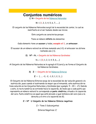 Conjuntos numéricos
                       1) N = Conjunto de los Números Naturales

                                 N = { 1, 2, 3, 4, 5, 6, 7,.......}

   El conjunto de los Números Naturales surgió de la necesidad de contar, lo cual se
                     manifiesta en el ser humano desde sus inicios.

                            Este conjunto se caracteriza porque:

                            Tiene un número infinito de elementos

         Cada elemento tiene un sucesor y todos, excepto el 1, un antecesor.

 El sucesor de un número natural se obtiene sumando uno (+1); el antecesor se obtiene
                                  restando uno (-1).

                  2)   N* = N = Conjunto de los Números Cardinales
                                 0




                                 N = { 0, 1, 2, 3, 4, 5, 6,.....}
                                     0




Al Conjunto de los Números Naturales se le agregó el 0 (cero) y se forma el Conjunto de
                              los Números Cardinales.

                       3)    Z = Conjunto de los Números Enteros

                               Z = { ..... –3, -2, -1, 0, 1, 2, 3,...}

  El Conjunto de los Números Enteros surge de la necesidad de dar solución general a la
  sustracción, pues cuando el sustraendo es mayor que el minuendo, esta sustracción no
tiene solución en los Conjuntos Naturales y Cardinales (por ejemplo: 5 – 20 = ¿?). Debido
  a esto, la recta numérica se extiende hacia la izquierda, de modo que a cada punto que
 representa un número natural le corresponda un punto simétrico, situado a la izquierda
  del cero. Punto simétrico es aquel que está ubicado a igual distancia del cero (uno a la
                          derecha y el otro a la izquierda de él).

                Z = N* U Conjunto de los Números Enteros negativos

                                  Z = Tiene 3 Subconjuntos:

                                     Enteros Negativos: Z      ¯
 