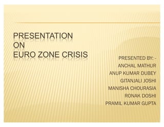PRESENTATION
ON
EURO ZONE CRISIS       PRESENTED BY: -
                       ANCHAL MATHUR
                    ANUP KUMAR DUBEY
                        GITANJALI JOSHI
                    MANISHA CHOURASIA
                          RONAK DOSHI
                   PRAMIL KUMAR GUPTA
 