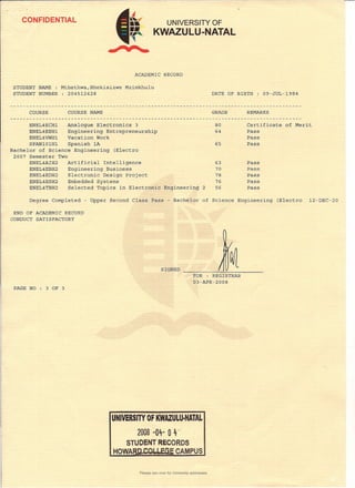 CONFIDENTIAL UNIVERSITY OF
KWAZULU-NATAL
ACADEMIC RECORD
STUDENT NAME : Mthethwa,Bhekisizwe Mzimkhulu
STUDENT NUMBER : 204512428 DATE OF BIRTH : 09-JUL-1984
COURSE COURSE NAME GRADE REMARKS
ENEL4ECH1 Analogue Electronics 3
ENEL4EEH1 Engineering Entrepreneurship
ENEL4VWH1 Vacation Work
SPAN101H1 Spanish lA
Bachelor of Science Engineering (Electro
2007 Semester Two
ENEL4AIH2 Artificial Intelligence
ENEL4EBH2 Engineering Business
ENEL4EDH2 Electronic Design Project
ENEL4ESH2 Embedded Systems
ENEL4TBH2 Selected Topics in Electronic
80 Certificate of Merit
64 Pass
Pass
65 Pass
63 Pass
70 Pass
78 Pass
76 Pass
Engineering 2 56 Pass
Degree Completed - Upper Second Class Pass - Bachelor of Science Engineering (Electra 12-DEC-20
END OF ACADEt-iICRECORD
CONDUCT SATISFACTORY
SIGNED
FOR : REGISTRAR
03-APR-2008
PAGE NO 3 OF 3
UNIVERSITY OF KWAZULU·NATAL
2008 "04- 0 '4,.
STUDENT RECORDS
HOWA CAMPUS
Please see over for University addresses.
 