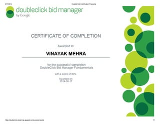 6/17/2014 DoubleClickCertification Programs
https://doubleclick-elearning.appspot.com/quizzes/results 1/1
CERTIFICATE OF COMPLETION
Awarded to:
VINAYAK MEHRA
for the successful completion
DoubleClick Bid Manager Fundamentals
with a score of 80%
Awarded on:
2014-06-17
 