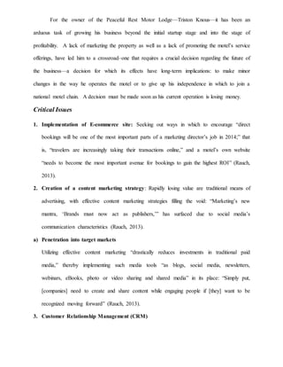 For the owner of the Peaceful Rest Motor Lodge—Triston Knous—it has been an
arduous task of growing his business beyond the initial startup stage and into the stage of
profitability. A lack of marketing the property as well as a lack of promoting the motel’s service
offerings, have led him to a crossroad–one that requires a crucial decision regarding the future of
the business—a decision for which its effects have long-term implications: to make minor
changes in the way he operates the motel or to give up his independence in which to join a
national motel chain. A decision must be made soon as his current operation is losing money.
Critical Issues
1. Implementation of E-commerce site: Seeking out ways in which to encourage “direct
bookings will be one of the most important parts of a marketing director’s job in 2014;” that
is, “travelers are increasingly taking their transactions online,” and a motel’s own website
“needs to become the most important avenue for bookings to gain the highest ROI” (Rauch,
2013).
2. Creation of a content marketing strategy: Rapidly losing value are traditional means of
advertising, with effective content marketing strategies filling the void: “Marketing’s new
mantra, ‘Brands must now act as publishers,’” has surfaced due to social media’s
communication characteristics (Rauch, 2013).
a) Penetration into target markets
Utilizing effective content marketing “drastically reduces investments in traditional paid
media,” thereby implementing such media tools “as blogs, social media, newsletters,
webinars, eBooks, photo or video sharing and shared media” in its place: “Simply put,
[companies] need to create and share content while engaging people if [they] want to be
recognized moving forward” (Rauch, 2013).
3. Customer Relationship Management (CRM)
 