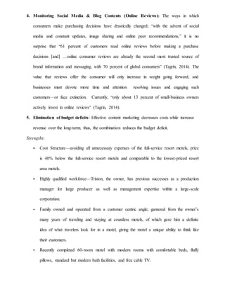 4. Monitoring Social Media & Blog Contents (Online Reviews): The ways in which
consumers make purchasing decisions have drastically changed; “with the advent of social
media and constant updates, image sharing and online peer recommendations,” it is no
surprise that “61 percent of customers read online reviews before making a purchase
decisions [and] …online consumer reviews are already the second most trusted source of
brand information and messaging, with 70 percent of global consumers” (Tagrin, 2014). The
value that reviews offer the consumer will only increase in weight going forward, and
businesses must devote more time and attention resolving issues and engaging such
customers—or face extinction. Currently, “only about 13 percent of small-business owners
actively invest in online reviews” (Tagrin, 2014).
5. Elimination of budget deficits: Effective content marketing decreases costs while increase
revenue over the long-term; thus, the combination reduces the budget deficit.
Strengths:
 Cost Structure—avoiding all unnecessary expenses of the full-service resort motels, price
is 40% below the full-service resort motels and comparable to the lowest-priced resort
area motels.
 Highly qualified workforce—Triston, the owner, has previous successes as a production
manager for large producer as well as management expertise within a large-scale
corporation.
 Family owned and operated from a customer centric angle; garnered from the owner’s
many years of traveling and staying at countless motels, of which gave him a definite
idea of what travelers look for in a motel, giving the motel a unique ability to think like
their customers.
 Recently completed 60-room motel with modern rooms with comfortable beds, fluffy
pillows, standard but modern bath facilities, and free cable TV.
 
