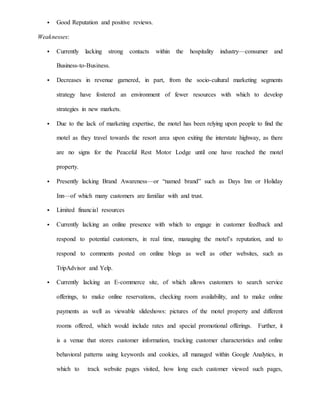  Good Reputation and positive reviews.
Weaknesses:
 Currently lacking strong contacts within the hospitality industry—consumer and
Business-to-Business.
 Decreases in revenue garnered, in part, from the socio-cultural marketing segments
strategy have fostered an environment of fewer resources with which to develop
strategies in new markets.
 Due to the lack of marketing expertise, the motel has been relying upon people to find the
motel as they travel towards the resort area upon exiting the interstate highway, as there
are no signs for the Peaceful Rest Motor Lodge until one have reached the motel
property.
 Presently lacking Brand Awareness—or “named brand” such as Days Inn or Holiday
Inn—of which many customers are familiar with and trust.
 Limited financial resources
 Currently lacking an online presence with which to engage in customer feedback and
respond to potential customers, in real time, managing the motel’s reputation, and to
respond to comments posted on online blogs as well as other websites, such as
TripAdvisor and Yelp.
 Currently lacking an E-commerce site, of which allows customers to search service
offerings, to make online reservations, checking room availability, and to make online
payments as well as viewable slideshows: pictures of the motel property and different
rooms offered, which would include rates and special promotional offerings. Further, it
is a venue that stores customer information, tracking customer characteristics and online
behavioral patterns using keywords and cookies, all managed within Google Analytics, in
which to track website pages visited, how long each customer viewed such pages,
 