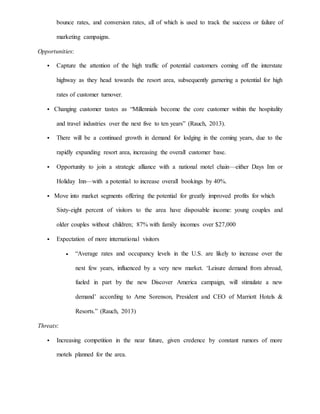bounce rates, and conversion rates, all of which is used to track the success or failure of
marketing campaigns.
Opportunities:
 Capture the attention of the high traffic of potential customers coming off the interstate
highway as they head towards the resort area, subsequently garnering a potential for high
rates of customer turnover.
 Changing customer tastes as “Millennials become the core customer within the hospitality
and travel industries over the next five to ten years” (Rauch, 2013).
 There will be a continued growth in demand for lodging in the coming years, due to the
rapidly expanding resort area, increasing the overall customer base.
 Opportunity to join a strategic alliance with a national motel chain—either Days Inn or
Holiday Inn—with a potential to increase overall bookings by 40%.
 Move into market segments offering the potential for greatly improved profits for which
Sixty-eight percent of visitors to the area have disposable income: young couples and
older couples without children; 87% with family incomes over $27,000
 Expectation of more international visitors
 “Average rates and occupancy levels in the U.S. are likely to increase over the
next few years, influenced by a very new market. ‘Leisure demand from abroad,
fueled in part by the new Discover America campaign, will stimulate a new
demand’ according to Arne Sorenson, President and CEO of Marriott Hotels &
Resorts.” (Rauch, 2013)
Threats:
 Increasing competition in the near future, given credence by constant rumors of more
motels planned for the area.
 