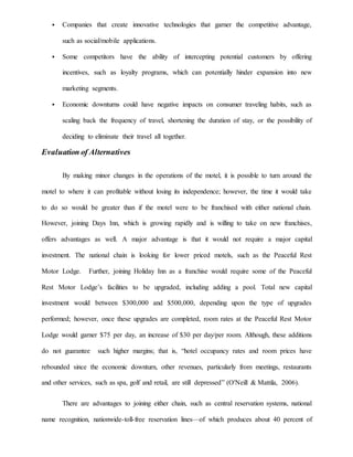  Companies that create innovative technologies that garner the competitive advantage,
such as social/mobile applications.
 Some competitors have the ability of intercepting potential customers by offering
incentives, such as loyalty programs, which can potentially hinder expansion into new
marketing segments.
 Economic downturns could have negative impacts on consumer traveling habits, such as
scaling back the frequency of travel, shortening the duration of stay, or the possibility of
deciding to eliminate their travel all together.
Evaluation of Alternatives
By making minor changes in the operations of the motel, it is possible to turn around the
motel to where it can profitable without losing its independence; however, the time it would take
to do so would be greater than if the motel were to be franchised with either national chain.
However, joining Days Inn, which is growing rapidly and is willing to take on new franchises,
offers advantages as well. A major advantage is that it would not require a major capital
investment. The national chain is looking for lower priced motels, such as the Peaceful Rest
Motor Lodge. Further, joining Holiday Inn as a franchise would require some of the Peaceful
Rest Motor Lodge’s facilities to be upgraded, including adding a pool. Total new capital
investment would between $300,000 and $500,000, depending upon the type of upgrades
performed; however, once these upgrades are completed, room rates at the Peaceful Rest Motor
Lodge would garner $75 per day, an increase of $30 per day/per room. Although, these additions
do not guarantee such higher margins; that is, “hotel occupancy rates and room prices have
rebounded since the economic downturn, other revenues, particularly from meetings, restaurants
and other services, such as spa, golf and retail, are still depressed” (O'Neill & Mattila, 2006).
There are advantages to joining either chain, such as central reservation systems, national
name recognition, nationwide-toll-free reservation lines—of which produces about 40 percent of
 