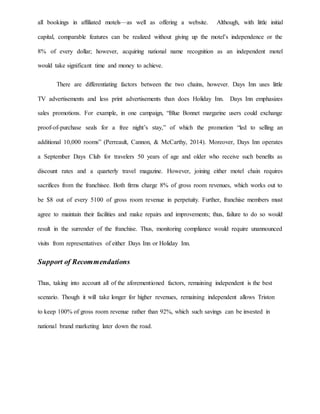 all bookings in affiliated motels—as well as offering a website. Although, with little initial
capital, comparable features can be realized without giving up the motel’s independence or the
8% of every dollar; however, acquiring national name recognition as an independent motel
would take significant time and money to achieve.
There are differentiating factors between the two chains, however. Days Inn uses little
TV advertisements and less print advertisements than does Holiday Inn. Days Inn emphasizes
sales promotions. For example, in one campaign, “Blue Bonnet margarine users could exchange
proof-of-purchase seals for a free night’s stay,” of which the promotion “led to selling an
additional 10,000 rooms” (Perreault, Cannon, & McCarthy, 2014). Moreover, Days Inn operates
a September Days Club for travelers 50 years of age and older who receive such benefits as
discount rates and a quarterly travel magazine. However, joining either motel chain requires
sacrifices from the franchisee. Both firms charge 8% of gross room revenues, which works out to
be $8 out of every 5100 of gross room revenue in perpetuity. Further, franchise members must
agree to maintain their facilities and make repairs and improvements; thus, failure to do so would
result in the surrender of the franchise. Thus, monitoring compliance would require unannounced
visits from representatives of either Days Inn or Holiday Inn.
Support of Recommendations
Thus, taking into account all of the aforementioned factors, remaining independent is the best
scenario. Though it will take longer for higher revenues, remaining independent allows Triston
to keep 100% of gross room revenue rather than 92%, which such savings can be invested in
national brand marketing later down the road.
 