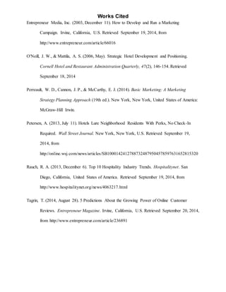 Works Cited
Entrepreneur Media, Inc. (2003, December 11). How to Develop and Run a Marketing
Campaign. Irvine, California, U.S. Retrieved September 19, 2014, from
http://www.entrepreneur.com/article/66016
O'Neill, J. W., & Mattila, A. S. (2006, May). Strategic Hotel Development and Positioning.
Cornell Hotel and Restaurant Administration Quarterly, 47(2), 146-154. Retrieved
September 18, 2014
Perreault, W. D., Cannon, J. P., & McCarthy, E. J. (2014). Basic Marketing: A Marketing
Strategy Planning Approach (19th ed.). New York, New York, United States of America:
McGraw-Hill Irwin.
Petersen, A. (2013, July 11). Hotels Lure Neighborhood Residents With Perks, No Check-In
Required. Wall Street Journal. New York, New York, U.S. Retrieved September 19,
2014, from
http://online.wsj.com/news/articles/SB10001424127887324879504578597631652815320
Rauch, R. A. (2013, December 6). Top 10 Hospitality Industry Trends. Hospitalitynet. San
Diego, California, United States of America. Retrieved September 19, 2014, from
http://www.hospitalitynet.org/news/4063217.html
Tagrin, T. (2014, August 28). 5 Predictions About the Growing Power of Online Customer
Reviews. Entrepreneur Magazine. Irvine, California, U.S. Retrieved September 20, 2014,
from http://www.entrepreneur.com/article/236891
 