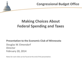 Congressional Budget Office

Making Choices About
Federal Spending and Taxes

Presentation to the Economic Club of Minnesota
Douglas W. Elmendorf
Director
February 20, 2014
Notes for each slide can be found at the end of the presentation.

 