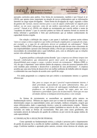 9
anexados currículos para análise. Esta forma de recrutamento, também é por Faissal et al.
(2010), que aponta como importante na atração de novos colaboradores que as informações
inerentes ao cargo sejam divulgadas. Outra forma de divulgação de vagas, segundo o relato
da gestora são “jornais, murais internos para o caso de algum colaborador ter alguém para
indicar, ou em casos especiais, como de um médico especializado, pode ser através de
convite”. Faissal et al. (2010), em relação ao recrutamento por convite atribui o nome de
“caçadores de talento” e que os convites podem ser feitos de maneira formal ou mesmo de
forma informal e geralmente é feito por profissionais que já tenham conhecimento da
capacidade técnica exigida.
Em relação a definição dos cargos e por quem é realizado a gestora assim relatou
“para os cargos a única exigência é que tenha a formação exigida para a ocupação do cargo,
por exemplo, se a vaga for de enfermeiro deverá ser graduado em enfermagem”. Neste
sentido, Lefèfre (2001) afirma que profissionais da área da saúde devem estar conscientes de
sua responsabilidade e possuir uma formação sólida, a fim de que consigam atender a todas as
necessidades da comunidade para a qual trabalham, pois, com as alterações que as relações
sociais vêm sofrendo ao longo do tempo.
A gestora justifica a colocação acima dizendo “que a empresa nos últimos tempos tem
buscado colaboradores que demonstrem querer fazer parte do quadro da empresa e
disponibilidade para ocupar o cargo, e prefere investir em treinamento”. Ribeiro (2005, p.
16), diz que é importante “reter talentos dentro da empresa, a área de recursos humanos deve
criar medidas para estimular e desenvolver o potencial de seus profissionais”. A empresa
acredita que seja uma forma de desenvolver um melhor ambiente de trabalho além de integrar
o colaborador nas suas funções de acordo com o perfil do cargo.
Foi ainda perguntado se a empresa tem por critério o recrutamento interno e a gestora
afirmou que
Sim, para os cargos em que é possível reaproveitamento interno, é
dado prioridade, especialmente na parte administrativa. Mas, por
exemplo, temos um técnico de enfermagem trabalhando conosco, e
graduou-se em enfermagem, quando há vagas para um novo
enfermeiro a prioridade é para este de funcionário, basta que em suas
atividades diárias se dediquem de forma plena e com vontade.
As formas de recrutamento se assemelham ao apontado pelos autores na
fundamentação teórica. Diferem em alguns casos por se tratar de instituição de saúde, e que
determinados cargos ou especialidades como, por exemplo, médicos cirurgiões, exigem que
sejam diferenciados, dado a capacitação técnica e grau de conhecimento exigido. Mesmo
assim, candidatos a estes cargos específicos podem candidatar-se através do site, ou estarem
incluídos em todas as formas de recrutamento. Mas para estes casos geralmente, são
recrutados através de indicações do quadro de colabores ou por convite da equipe médica de
cada especialidade.
4.2 EM RELAÇÃO A SELEÇÃO DE PESSOAL
Como apontado na fundamentação teórica, a seleção é processo pelo o departamento
de gestão de pessoas faz a escolha do melhor candidato, entre os que foram recrutados para
cargo. Conforme também o apontado pelos autores, existem várias técnicas de seleção, que
 