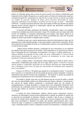 10
podem ser utilizadas apenas uma ou mais de uma de acordo com critérios estabelecidos pelo
responsável pela seleção. Perguntou-se, ao gestor quais as técnicas de seleção pela empresa e
a resposta do gestor foi “dependendo da vaga há uma ou mais técnicas de seleção que podem
ser: análise de currículo, dinâmica de grupo, prova descritiva direcionada ao cargo,
entrevistas individuais com psicológico ou gerente da área em que irá atuar”. Chiavenato
(1999) diz “a seleção de pessoas funciona como uma espécie de filtro que permite que apenas
algumas pessoas possam ingressar na organização: aquelas que apresentam características
desejadas pela organização[...]”.
As técnicas utilizadas, geralmente são definidas, considerando o cargo a ser ocupado,
o número de candidato que inscreveram para o cargo. Por exemplo, para um cargo onde estão
inscrito 20 candidatos é necessário primeiramente uma triagem, para depois aplicar-se as
técnica de seleção. Neste sentido Faissal et al. (2010), recomendam que cada setor de gestão
aplique as técnicas que melhor se adaptem para a seleção.
Percebeu-se aqui, que o gestor apontou prova descritiva direcionada ao cargo, que foi
apontada como sendo utilizada quando a vaga é para médico, nutricionista, enfermeiro. Nestes
casos pode haver necessidade de medir-se o conhecimento inerente a sua especialidade já que
se trata de área da saúde.
Alguns autores também apontam a integração do novo funcionário ao seu ambiente
de trabalho como parte do processo de seleção. Assim perguntou-se ao gestor de que forma é
feito a integração do novo funcionário na instituição e no cargo e o gestor afirmou que “a
empresa mantém um programa de boas vindas aos novos colaboradores. E como já citado
anteriormente dependendo do cargo há o processo de treinamento no novo cargo que
geralmente é feito pelo responsável pelo setor”.
Como a empresa adota o recrutamento interno perguntou-se ainda ao gestor como é
selecionado o colaborador para ocupar este novo cargo. Para o gestor “só haverá a remoção
interna quando o colaborador apresentar em seu histórico funcional um comprometimento
com a instituição, nestes casos ele passa por um período de treinamento para capacitá-lo
para a nova função”.
Faissal et al (2010, p. 70) aponta que quando há a recrutamento interno “é necessário
que os gestores e os responsáveis da área de gestão de pessoas estejam integrados e sintam-se
responsáveis pelo desenvolvimento dos empregados”. Há ainda de se atentar que quando há
remoção por recrutamento um novo funcionário deverá ser contrato.
Em relação a seleção, mais uma vez cabe destacar que por ser área da saúde, a seleção
dos casos de especialidades médicas são diferenciados dos demais. Quando o recrutamento é
por convite da equipe médica, geralmente o profissional passa por um período de
acompanhamento e avalição da própria e a seleção neste caso é dispensado. Raramente estes
profissionais são contratados através de outra forma de recrutamento. Porém há alguns casos
em que após análise de currículo e entrevista com a equipe técnica pode ser indicado a
contratação.
A seleção de outros profissionais, médicos clínicos gerais, enfermeiros, técnicos,
auxiliares de enfermagem, pessoal técnico-administrativo seguem um padrão de seleção que
se aproxima do encontrado na literatura. Chamou a atenção o fato de que, a avaliação no
processo de seleção destes profissionais a atenção dos recursos humanos está mais voltado
para testes psicológicos e dinâmicas de grupo, não focando especificamente para a parte
técnica do cargo. A exigência é a comprovação da formação profissional da área para o cargo,
e que a instituição prefere avaliar a competência através de treinamentos e avaliações durante
 