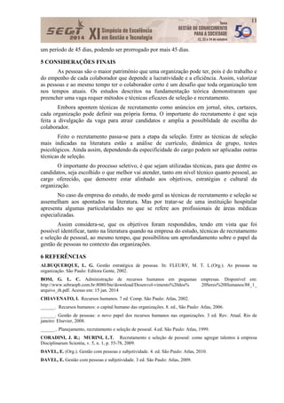 11
um período de 45 dias, podendo ser prorrogado por mais 45 dias.
5 CONSIDERAÇÕES FINAIS
As pessoas são o maior patrimônio que uma organização pode ter, pois é do trabalho e
do empenho de cada colaborador que depende a lucratividade e a eficiência. Assim, valorizar
as pessoas e ao mesmo tempo ter o colaborador certo é um desafio que toda organização tem
nos tempos atuais. Os estudos descritos na fundamentação teórica demonstraram que
preencher uma vaga requer métodos e técnicas eficazes de seleção e recrutamento.
Embora apontem técnicas de recrutamento como anúncios em jornal, sites, cartazes,
cada organização pode definir sua própria forma. O importante do recrutamento é que seja
feita a divulgação da vaga para atrair candidatos e amplia a possiblidade de escolha do
colaborador.
Feito o recrutamento passa-se para a etapa da seleção. Entre as técnicas de seleção
mais indicadas na literatura estão a análise de currículo, dinâmica de grupo, testes
psicológicos. Ainda assim, dependendo da especificidade do cargo podem ser aplicadas outras
técnicas de seleção.
O importante do processo seletivo, é que sejam utilizadas técnicas, para que dentre os
candidatos, seja escolhido o que melhor vai atender, tanto em nível técnico quanto pessoal, ao
cargo oferecido, que demostre estar alinhado aos objetivos, estratégias e cultural da
organização.
No caso da empresa do estudo, de modo geral as técnicas de recrutamento e seleção se
assemelham aos apontados na literatura. Mas por tratar-se de uma instituição hospitalar
apresenta algumas particularidades no que se refere aos profissionais de áreas médicas
especializadas.
Assim considera-se, que os objetivos foram respondidos, tendo em vista que foi
possível identificar, tanto na literatura quando na empresa do estudo, técnicas de recrutamento
e seleção de pessoal, ao mesmo tempo, que possibilitou um aprofundamento sobre o papel da
gestão de pessoas no contexto das organizações.
6 REFERÊNCIAS
ALBUQUERQUE, L. G. Gestão estratégica de pessoas. In: FLEURY, M. T. L.(Org.). As pessoas na
organização. São Paulo: Editora Gente, 2002.
BOSI, G. L. C. Administração de recursos humanos em pequenas empresas. Disponível em:
http://www.sebraepb.com.br:8080/bte/download/Desenvol-vimento%20dos% 20Seres%20Humanos/88_1_
arquivo_rh.pdf. Acesso em: 15 jan. 2014
CHIAVENATO, I. Recursos humanos. 7 ed. Comp. São Paulo: Atlas, 2002.
______. Recursos humanos: o capital humano das organizações. 8. ed., São Paulo: Atlas, 2006.
______. Gestão de pessoas: o novo papel dos recursos humanos nas organizações. 3 ed. Rev. Atual. Rio de
janeiro: Elsevier, 2008.
______.. Planejamento, recrutamento e seleção de pessoal. 4.ed. São Paulo: Atlas, 1999.
CORADINI, J. R.; MURINI, L.T. Recrutamento e seleção de pessoal: como agregar talentos à empresa
Disciplinarum Scientia, v. 5, n. 1, p. 55-78, 2009.
DAVEL, E. (Org.). Gestão com pessoas e subjetividade. 4. ed. São Paulo: Atlas, 2010.
DAVEL, E. Gestão com pessoas e subjetividade. 3 ed. São Paulo: Atlas, 2009.
 