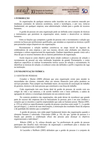1 INTRODUÇÃO
As organizações de qualquer natureza estão inseridas em um contexto marcado por
mudanças constantes de natureza econômica, social e tecnológica, e por isso, torna-se
fundamental, em qualquer empresa, uma administração voltada para a gestão de recursos
humanos.
A gestão de pessoas em uma organização pode ser definida como conjunto de técnicas
e instrumentos que permitem às organizações atrair, manter e desenvolver os talentos
humanos.
Entre as funções que competem a gestão de pessoas está o recrutamento e seleção que
consiste na busca por profissionais qualificados, que atendam as expectativas técnicas e perfil
para preencher cargos disponíveis nas organizações.
Recrutamento e seleção também constitui-se na etapa inicial de ingresso de
colaboradores de uma empresa e por isso mesmo, devem estar alinhados aos objetivos,
estratégias e cultura organizacional da organização. Ganham importância quando vistos sob a
ótica de que os recursos humanos são os maiores patrimônios de organização.
Assim traçou-se como objetivo geral deste estudo conhecer o processo de seleção e
recrutamento de pessoal em uma instituição hospitalar da grande Florianópolis, e como
objetivos específicos a) realizar levantamento teórico acerca de seleção e recrutamento; b)
identificar as técnicas de seleção; c) conhecer como são definidos o perfil e requisitos da vaga
na instituição.
2 FUNDAMENTAÇÃO TEÓRICA
2.1 GESTÃO DE PESSOAS
Coradini e Murini (2009) afirmam que uma organização existe para atender às
necessidades dos clientes, contando obter um retorno financeiro justo pelos produtos ou
serviços prestados. Para cumprir sua finalidade maior, ela necessita de associação do trabalho
de gestores, técnicos e de mais pessoas que constituem a sua força de trabalho.
Cada organização tem uma forma ideal de gestão de pessoas, de acordo com seu
estágio de vida e sua natureza, e de acordo também com o meio ambiente, a cadeia de
agregação de valores e a tecnologia dominante em seu contexto social.
No contexto produtivo das organizações, não pode deixar de reconhecer que grande
parte do sucesso das empresas deve-se basicamente às pessoas, pois é em seus cérebros e
corações que se encontra o espírito empreendedor que cada ser humano possui. Marras (2001,
p. 253) ao referir-se especificamente à gestão de pessoas conceitua como sendo “[...] a gestão
que privilegia [...], através de suas intervenções, a otimização dos resultados finais da empresa
e da qualidade dos talentos que a compõem”.
A gestão de pessoas, tem então papel fundamental dentro das organizações quando o
elemento humano é valorizado. Chiavenato (2006, p. 10), diz que “gestão de pessoas é a
função que permite a colaboração eficaz das pessoas para alcançar os objetivos
organizacionais e individuais”.
Ribeiro (2005, p. 5), reforça dizendo que “os profissionais de gestão de pessoas
participam dos desafios mais relevantes da organização e contribuem para o alcance dos
objetivos organizacionais e individuais”.
Já Lacombe e Heilborn (2003) defendem que a gestão de pessoas é o conjunto de
 