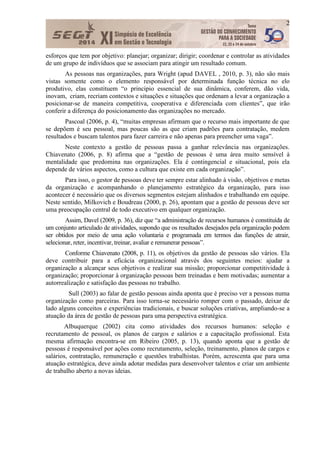 2
esforços que tem por objetivo: planejar; organizar; dirigir; coordenar e controlar as atividades
de um grupo de indivíduos que se associam para atingir um resultado comum.
As pessoas nas organizações, para Wright (apud DAVEL , 2010, p. 3), não são mais
vistas somente como o elemento responsável por determinada função técnica no elo
produtivo, elas constituem “o principio essencial de sua dinâmica, conferem, dão vida,
inovam, criam, recriam contextos e situações e situações que ordenam a levar a organização a
posicionar-se de maneira competitiva, cooperativa e diferenciada com clientes”, que irão
conferir a diferença do posicionamento das organizações no mercado.
Pascoal (2006, p. 4), “muitas empresas afirmam que o recurso mais importante de que
se depõem é seu pessoal, mas poucas são as que criam padrões para contratação, medem
resultados e buscam talentos para fazer carreira e não apenas para preencher uma vaga”.
Neste contexto a gestão de pessoas passa a ganhar relevância nas organizações.
Chiavenato (2006, p. 8) afirma que a “gestão de pessoas é uma área muito sensível à
mentalidade que predomina nas organizações. Ela é contingencial e situacional, pois ela
depende de vários aspectos, como a cultura que existe em cada organização”.
Para isso, o gestor de pessoas deve ter sempre estar alinhado à visão, objetivos e metas
da organização e acompanhando o planejamento estratégico da organização, para isso
acontecer é necessário que os diversos segmentos estejam alinhados e trabalhando em equipe.
Neste sentido, Milkovich e Boudreau (2000, p. 26), apontam que a gestão de pessoas deve ser
uma preocupação central de todo executivo em qualquer organização.
Assim, Davel (2009, p. 36), diz que “a administração de recursos humanos é constituída de
um conjunto articulado de atividades, supondo que os resultados desejados pela organização podem
ser obtidos por meio de uma ação voluntaria e programada em termos das funções de atrair,
selecionar, reter, incentivar, treinar, avaliar e remunerar pessoas”.
Conforme Chiavenato (2008, p. 11), os objetivos da gestão de pessoas são vários. Ela
deve contribuir para a eficácia organizacional através dos seguintes meios: ajudar a
organização a alcançar seus objetivos e realizar sua missão; proporcionar competitividade à
organização; proporcionar à organização pessoas bem treinadas e bem motivadas; aumentar a
autorrealização e satisfação das pessoas no trabalho.
Sull (2003) ao falar de gestão pessoas ainda aponta que é preciso ver a pessoas numa
organização como parceiras. Para isso torna-se necessário romper com o passado, deixar de
lado alguns conceitos e experiências tradicionais, e buscar soluções criativas, ampliando-se a
atuação da área de gestão de pessoas para uma perspectiva estratégica.
Albuquerque (2002) cita como atividades dos recursos humanos: seleção e
recrutamento de pessoal, os planos de cargos e salários e a capacitação profissional. Esta
mesma afirmação encontra-se em Ribeiro (2005, p. 13), quando aponta que a gestão de
pessoas é responsável por ações como recrutamento, seleção, treinamento, planos de cargos e
salários, contratação, remuneração e questões trabalhistas. Porém, acrescenta que para uma
atuação estratégica, deve ainda adotar medidas para desenvolver talentos e criar um ambiente
de trabalho aberto a novas ideias.
 