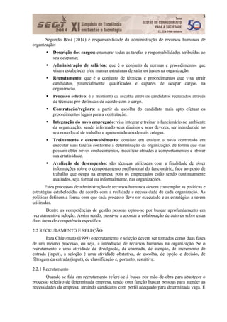 3
Segundo Bosi (2014) é responsabilidade da administração de recursos humanos de
organização:
 Descrição dos cargos: enumerar todas as tarefas e responsabilidades atribuídas ao
seu ocupante;
 Administração de salários: que é o conjunto de normas e procedimentos que
visam estabelecer e/ou manter estruturas de salários justos na organização.
 Recrutamento: que é o conjunto de técnicas e procedimentos que visa atrair
candidatos potencialmente qualificados e capazes de ocupar cargos na
organização.
 Processo seletivo: é o momento da escolha entre os candidatos recrutados através
de técnicas pré-definidas de acordo com o cargo.
 Contratação/registro: a partir da escolha do candidato mais apto efetuar os
procedimentos legais para a contratação.
 Integração do novo empregado: visa integrar e treinar o funcionário no ambiente
da organização, sendo informado seus direitos e seus deveres, ser introduzido no
seu novo local de trabalho e apresentado aos demais colegas.
 Treinamento e desenvolvimento: consiste em ensinar o novo contratado em
executar suas tarefas conforme a determinação da organização, de forma que elas
possam obter novos conhecimentos, modificar atitudes e comportamentos e liberar
sua criatividade.
 Avaliação de desempenho: são técnicas utilizadas com a finalidade de obter
informações sobre o comportamento profissional do funcionário, face ao posto de
trabalho que ocupa na empresa, pois os empregados estão sendo continuamente
avaliados, seja formal ou informalmente, nas organizações.
Estes processos de administração de recursos humanos devem contemplar as políticas e
estratégias estabelecidas de acordo com a realidade e necessidade de cada organização. As
políticas definem a forma com que cada processo deve ser executado e as estratégias a serem
utilizadas.
Dentre as competências de gestão pessoas optou-se por buscar aprofundamento em
recrutamento e seleção. Assim sendo, passa-se a apontar a colaboração de autores sobre estas
duas áreas de competência específica.
2.2 RECRUTAMENTO E SELEÇÃO
Para Chiavenato (1999) o recrutamento e seleção devem ser tomados como duas fases
de um mesmo processo, ou seja, a introdução de recursos humanos na organização. Se o
recrutamento é uma atividade de divulgação, de chamada, de atenção, de incremento de
entrada (input), a seleção é uma atividade obstativa, de escolha, de opção e decisão, de
filtragem da entrada (input), de classificação e, portanto, restritiva.
2.2.1 Recrutamento
Quando se fala em recrutamento refere-se à busca por mão-de-obra para abastecer o
processo seletivo de determinada empresa, tendo com função buscar pessoas para atender as
necessidades da empresa, atraindo candidatos com perfil adequado para determinada vaga. É
 