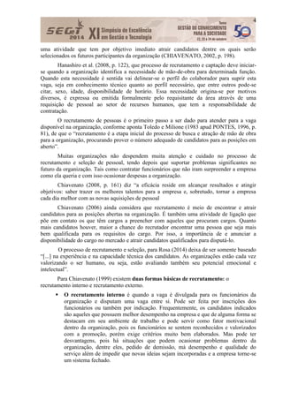 4
uma atividade que tem por objetivo imediato atrair candidatos dentre os quais serão
selecionados os futuros participantes da organização (CHIAVENATO, 2002, p. 198).
Hanashiro et al. (2008, p. 122), que processo de recrutamento e captação deve iniciar-
se quando a organização identifica a necessidade de mão-de-obra para determinada função.
Quando esta necessidade é sentida vai delinear-se o perfil do colaborador para suprir esta
vaga, seja em conhecimento técnico quanto ao perfil necessário, que entre outros pode-se
citar, sexo, idade, disponibilidade de horário. Essa necessidade origina-se por motivos
diversos, é expressa ou emitida formalmente pelo requisitante da área através de uma
requisição de pessoal ao setor de recursos humanos, que tem a responsabilidade de
contratação.
O recrutamento de pessoas é o primeiro passo a ser dado para atender para a vaga
disponível na organização, conforme aponta Toledo e Milione (1983 apud PONTES, 1996, p.
81), de que o “recrutamento é a etapa inicial do processo de busca e atração de mão de obra
para a organização, procurando prover o número adequado de candidatos para as posições em
aberto”.
Muitas organizações não despendem muita atenção e cuidado no processo de
recrutamento e seleção de pessoal, tendo depois que suportar problemas significantes no
futuro da organização. Tais como contratar funcionários que não iram surpreender a empresa
como ela queria e com isso ocasionar despesas a organização.
Chiavenato (2008, p. 161) diz “a eficácia reside em alcançar resultados e atingir
objetivos: saber trazer os melhores talentos para a empresa e, sobretudo, tornar a empresa
cada dia melhor com as novas aquisições de pessoal
Chiavenato (2006) ainda considera que recrutamento é meio de encontrar e atrair
candidatos para as posições abertas na organização. É também uma atividade de ligação que
põe em contato os que têm cargos a preencher com aqueles que procuram cargos. Quanto
mais candidatos houver, maior a chance do recrutador encontrar uma pessoa que seja mais
bem qualificada para os requisitos do cargo. Por isso, a importância de e anunciar a
disponibilidade do cargo no mercado e atrair candidatos qualificados para disputá-lo.
O processo de recrutamento e seleção, para Rosa (2014) deixa de ser somente baseado
“[...] na experiência e na capacidade técnica dos candidatos. As organizações estão cada vez
valorizando o ser humano, ou seja, estão avaliando também seu potencial emocional e
intelectual”.
Para Chiavenato (1999) existem duas formas básicas de recrutamento: o
recrutamento interno e recrutamento externo.
 O recrutamento interno é quando a vaga é divulgada para os funcionários da
organização e disputam uma vaga entre si. Pode ser feita por inscrições dos
funcionários ou também por indicação. Frequentemente, os candidatos indicados
são aqueles que possuem melhor desempenho na empresa e que de alguma forma se
destacam em seu ambiente de trabalho e pode servir como fator motivacional
dentro da organização, pois os funcionários se sentem reconhecidos e valorizados
com a promoção, porém exige critérios muito bem elaborados. Mas pode ter
desvantagens, pois há situações que podem ocasionar problemas dentro da
organização, dentre eles, pedido de demissão, má desempenho e qualidade do
serviço além de impedir que novas ideias sejam incorporadas e a empresa torne-se
um sistema fechado.
 