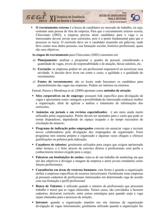 5
 O recrutamento externo é a busca de candidatos no mercado de trabalho, ou seja,
contratar uma pessoa de fora da empresa. Para que o recrutamento externo ocorra,
Chiavenato (2002), a empresa precisa atrair candidatos para a vaga e os
interessados devem enviar seus currículos, pois é o ponto fundamental para que o
processo se inicie. O currículo deve ser o candidato resumido em palavras, onde
deve conter seus dados pessoais, sua formação escolar, histórico profissional, quais
são seus objetivos.
As etapas do recrutamento para Chiavenato (2002) consistem em:
a) Planejamento: analisar e programar o quadro de pessoal, considerando a
quantidade de vagas, níveis de responsabilidade e de atuação, faixas salariais, etc.
b) Execução: as empresas podem ter um profissional responsável ou terceirizar essa
atividade. A decisão deve levar em conta o custo, a agilidade e a qualidade do
recrutamento.
c) Fontes de recrutamento: são os locais onde buscamos os candidatos para
preenchimento das vagas nas empresas. Podem ser internos ou externos.
Faissal, Passos e Mendonça et al. (2009) apontam como métodos de atração:
 Sites corporativos ou de emprego: possuem link específico para divulgação de
vagas e apresentam como vantagem a possibilidade do interessado conhecer melhor
a organização, além de agilizar a análise e tratamento de informações dos
currículos;
 Anúncios em jornais e em revistas especializados: é um meio ainda muito
utilizados pelas organizações. Porém devem ser atentados para o custo que pode se
tornar dispendioso, dependendo do espaço ocupado e do tempo necessário de
circulação do anuncio;
 Programa de indicação pelos empregados consiste em anunciar vagas e recrutar
novos colaboradores pela divulgação dos empregados da organização. Estes
programas tem sistema próprio e organizado e algumas vezes chegam a oferecer
gratificações ou prêmios pela indicação;
 Caçadores de talentos: geralmente utilizados para cargos que exigem aprimorado
saber técnico, e é feito através de convites diretos à profissionais com perfis e
conhecimento técnico exigido para o cargo;
 Palestras em Instituições de ensino: trata-se de um trabalho de marketing em que
um dos objetivos é divulgar a imagem da empresa e atrair jovens estudantes como
futuros profissionais;
 Consultorias em áreas de recursos humanos: esta forma é quando a organização
atribui a empresas específicas de recursos (terceirizam). Geralmente estas empresas
já possuem cadastros de profissionais interessados em determinada vaga de acordo
com sua formação e perfil profissional.
 Banco de Talentos: é utilizado quando o número de profissionais que procuram
trabalho é maior que as vagas oferecidas. Nestes casos, são convidados a fazerem
cadastros, deixarem currículo, entre outras estratégias para quando surja a vaga
sejam chamados para o processo de seleção;
 Intranet: quando a organização mantém em site internos da organização
divulgação de vagas internamente; geralmente utilizado quando a organização faz
 