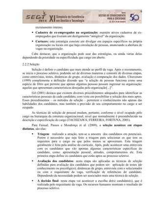 6
recrutamento interno;
 Cadastro de ex-empregados na organização: mantém ativos cadastros de ex-
empregados que tiveram um desligamento “amigável” da organização.
 Cartazes: esta estratégia consiste em divulgar em espaços específicos na própria
organização ou locais em que haja circulação de pessoas, anunciando a abertura de
vagas na organização.
Cabe destacar, que a organização pode usar das estratégias, ou ainda várias delas
dependendo da prioridade ou especificidade que cargo em aberto.
2.2.2 Seleção
Seleção é definir o candidato que mais atende ao perfil da vaga. Após o recrutamento,
se inicia o processo seletivo, podendo ser de diversas maneiras e consistir de diversas etapas,
como entrevistas, testes, dinâmicas de grupo, avaliação e comparação dos dados. Chiavenato
(1999) complementa a definição dizendo que “a seleção de pessoas funciona como uma
espécie de filtro que permite que apenas algumas pessoas possam ingressar na organização:
aquelas que apresentam características desejadas pela organização[...]”.
Gil (2001) destaca que existem diversos procedimentos adequados para identificar as
características pessoais de cada candidato, com vista em possibilitar a seleção dos mais aptos.
Esses procedimentos – os métodos de seleção – permitem o conhecimento não apenas das
habilidades dos candidatos, mas também a previsão de seu comportamento no cargo a ser
ocupado.
As técnicas de seleção de pessoal mudam, portanto, conforme o nível ocupado pelo
cargo na hierarquia da estrutura organizacional, nível que normalmente é preestabelecido na
descrição e especificação do cargo (TACHIZAWA; FERREIRA; FORTUNA, 2001).
Para Faissal, Passos e Mendonça et al. (2009), a seleção acontece em etapas
distintas, são elas:
 Triagem: realizado a atração, tem-se a amostra dos candidatos em potenciais.
Porém é necessário que seja feito a triagem para selecionar os que tem os
requisitos para o cargo ou que pelos menos se aproximam. Esta triagem
geralmente é feita pela análise do currículo. Após, pode acontecer uma entrevista
com os candidatos que vão apontas algumas características especificas do
candidato, como: apresentação pessoal; atitudes, comportamentos etc. Esta
primeira etapa define os candidatos que estão aptos ao processo seletivo.
 Avaliação dos candidatos: nesta etapa são aplicadas as técnicas de seleção
definidas para avaliação dos candidatos que podem ser: aplicação de testes )de
conhecimento ou psicológico); dinâmicas de grupo, entrevista com o selecionador
ou com o requisitante da vaga, verificação de referências do candidato.
Dependendo da necessidade podem ser associados mais uma técnica de seleção.
 A decisão final: nesta etapa vai acontecer a escolha do(s) candidato(s), que é
realizada pelo requisitante da vaga. Os recursos humanos mostram o resultado do
processo seletivo.
 