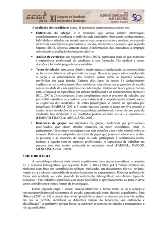 7
A avaliação dos candidatos como, já apontados anteriormente, podem ser:
 Entrevistas de seleção: é o momento que vamos coletar informações
complementares e conhecer o estilo de cada candidato, observando conhecimentos,
habilidades e atitudes que interferem em seu comportamento e conduta, procurando
identificar características profissionais, sociais, intelectuais e pessoais, que segundo
Marras (2001), objetiva detectar dados e informações dos candidatos a emprego
subsidiando a avaliação do processo seletivo.
 Análise de currículo: que segundo Weiss (2001), representa mais do que examinar
a experiência profissional do candidato e sua formação. Ela ajudará a tomar
decisões e formular perguntas ao candidato.
 Testes de seleção: tem como objetivo medir aspectos intelectuais, de personalidade
ou técnicos relativos à cada profissão ou cargo. Devem ser preparados considerando
o cargo e as características dos mesmos, assim como os aspectos pessoais
envolvidos em cada função. Existem dois tipos de testes: 1) conhecimento:
verificam o real conhecimento dos candidatos, mas devem ser preparados de acordo
com a realidade de cada empresa e de cada função. Podem ser: testes gerais (cultura
geral e línguas) ou específicos (de cultura profissional e de conhecimentos técnicos)
(GIL, 2001); 2) psicológicos: é um complemento para o processo de seleção, que
possibilita visualizar ou constatar características de comportamento pessoal, social
ou cognitivas dos candidatos. Os testes psicológicos só podem ser aplicados por
psicólogos (MARRAS, 2001); 3) testes práticos quando o cargo envolve atuação e
muitas vezes simulações de uma circunstância profissional, o controle por parte do
candidato fica diminuído e os resultados podem ser mais visíveis e espontâneos
(LIMONGI-FRANÇA; ARELLANO, 2002).
 Dinâmicas de grupo: são atividades em grupo, conduzidas por profissionais
qualificados, que visam simular situações ou casos específicos, onde os
participantes vivenciam e participam com suas opiniões e sua visão pessoal sobre as
mesmas. Podem ser adaptados em forma de jogos que permitem observar e avaliar
as posturas e as maneiras de reagir de cada participante à determinada tarefa,
fazendo a ligação com os aspectos profissionais. A capacidade de trabalhar em
equipes tem sido muito valorizada no momento atual (FAISSAL; PASSOS;
MENDONÇA et al., 2009).
3 METODOLOGIA
A metodologia adotada neste estudo constituiu-se duas etapas especificas: a primeira
foi a pesquisa bibliográfica, que segundo Traldi e Dias (2004, p.43) “busca explicar um
problema com base em contribuições teóricas publicadas em documentos (livros, revistas,
jornais etc.) e não por intermédio de relatos de pessoas ou experimentos. Pode ser realizada de
forma independente ou estar inserida (levantamento bibliográfico) nos demais tipos de
pesquisas”. Em trabalhos científicos esta etapa possibilita o aprofundamento do tema e serve
como subsídios para outras formas de investigação.
Como segunda etapa o estudo buscou identificar a forma como se dá a seleção e
recrutamento de pessoal na empresa do estudo, caracterizado como descrito e qualitativo. Para
Oliveira (2001, p. 95) o estudo descritivo “possibilita o desenvolvimento um nível de análise
em que se permite identificar as diferentes formas do fenômeno, sua ordenação e
classificação”, e qualitativo porque busca-se conhecer as técnicas de seleção e recrutamento e
não quantificá-las.
 