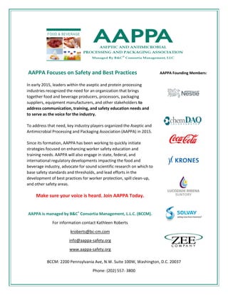 BCCM: 2200 Pennsylvania Ave, N.W. Suite 100W, Washington, D.C. 20037
Phone: (202) 557- 3800
AAPPA Focuses on Safety and Best Practices
In early 2015, leaders within the aseptic and protein processing
industries recognized the need for an organization that brings
together food and beverage producers, processors, packaging
suppliers, equipment manufacturers, and other stakeholders to
address communication, training, and safety education needs and
to serve as the voice for the industry.
To address that need, key industry players organized the Aseptic and
Antimicrobial Processing and Packaging Association (AAPPA) in 2015.
Since its formation, AAPPA has been working to quickly initiate
strategies focused on enhancing worker safety education and
training needs. AAPPA will also engage in state, federal, and
international regulatory developments impacting the food and
beverage industry, advocate for sound scientific research on which to
base safety standards and thresholds, and lead efforts in the
development of best practices for worker protection, spill clean-up,
and other safety areas.
Make sure your voice is heard. Join AAPPA Today.
AAPPA is managed by B&C® Consortia Management, L.L.C. (BCCM).
For information contact Kathleen Roberts
kroberts@bc-cm.com
info@aappa-safety.org
www.aappa-safety.org
AAPPA Founding Members:
 
