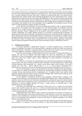  ISSN: 2088-8708
Int J Elec & Comp Eng, Vol. 9, No. 1, February 2019 : 409 - 416
410
to be common and becomes an analytical tool for mining pattern recognition and machine learning. Big data
has been mined using parallelism approach as introduced in [5]. This mining approach has not mentioned
how to discard redundant and messy data which is important in preprocessing steps. The relation between
preprocessing and complex dataset with technological approaches has been experimented in [6]. Various
frameworks for analytical tools like Flink, Spark and MapReduce are also issued for complex data learning.
Insights from big data curation and the infrastructure for analytics at Twitter have been presented by [7].
A dynamic role in assisting data scientists with big data has been emphasized, but comprehensive insights are
not available. Data analytics from several algorithms must be aggregated into production system, but they
achieve in sharing outputs for academic intellect at Tweeting.
In this research, the performance of several pre-processing models in order to specify granularity
level, decrease noisy samples and correct possible error of the training samples is investigated. The main
objectives are to confirm accuracy of classification, simplify the computation and to excel preprocess.
Bayesian, Boosting, Nearest Neighboring and the proposed classification models are introduced in this
research. Additionally, the complex datasets proceed to be executed at post-processing environment. To
accelerate the post-processing calculation, the parallel processing system as presented in [8] is employed. The
MOA simulation [9] results and speedup performance are summarized. In the simulations, complex datasets
obtained from public repository are used. The continuing part is written as follows: Section 2 and 3 expose
the theoretical context of complex dataset characteristics and the pre-processing approaches respectively.
Section 4 presents the parallel estimation model. Results and analysis finally is established in section 5.
2. COMPLEX DATASETS
It is known that there is a debate about “big data”. It is about a complexity per se. The data with
difficulty in handling is the matter of size. Enormous effort in making use of big size of data, just to point out
where to manipulate is mandatory. Complexity reflects a tedious task. Not to mention, even a trivial dataset
can parade complexity causing data scientists hard to mine with current techniques.
Data from various senders, or different datasets from the same sender, is structured dissimilarly. For
instance, one unit has few different files–while another unit stores the information on a database.
Furthermore, in some of the database instance there is duplicate content which is identical to files content. To
make use of data from multiple sources, without duplicating or losing information, necessitates pre-
processing task [10].
As a definition of “big data,” the collected data size can upset both processing units and applications
used to analyze. Size can be in petabytes (PB)–the taller the dataset is, the more problematic to squeeze them
on built-in-memory while processing. Let A denote a given dataset matrix which contains a rows and b
columns [Ai1, Ai2, Ai3,…, Ai(b-1), Aib] for each i= 1, 2, 3,…, a. The A matrix is presumed to be a
deterministic set. Obviously, state space of the dataset becomes [a, b] and computational cost is O (ab) [11].
The level of granularity is vigorous for development of full report or dashboard and data integration
or visualization. It is simpler for developer to drill-down into the latest detail of datasets–nevertheless, this is
a balance between data indexing and the computational cost of analytical depth. Data curation which
appreciates granular drill-down deals with the involvement of bigger adhoc based amount of data due to the
ignorance of data integration, summary and pre-process.
Diverse databases communicate dissimilar query languages. Structural Query Language is the
principal communications of querying data from central Relational Database, but if a third party hardware is
used then syntax and API have to be interfaced, and additionally communication protocols and the internal
database structure must be exploited to access. Analytical tool is to be elastic in order to approve the built-in
connection to destined database through API unless a bulky process of extracting data to SQL
database/warehouse is invalidated [12].
Processing with multimedia data warehoused in table style (.csv) is a burden, but unstructured
massive data is another tedious task, since it is a rich-text oriented dataset plus video and audio streams.
Various types of data exhibit diverse rules, and compromising a single type of truth data among all is critical
in order to produce decisions making [13].
Disseminated data occurs whenever data is stored in several places, for instance, at work place, in
clouds, or different branches. These data is isolated and to collect them all is not easy. Not to mention, after
collection–some standardization, normalization and cleansing are compulsory prior to the different datasets
can be cross-referenced and manipulated. Location based dataset is gathered regarding to the related
objectives and applications [14].
Lastly, not only current data is taken into account but the forthcoming speed of data (growth rate) is
also considered. It is altering or rising. If the datasets are often being updated meaning that additional
 