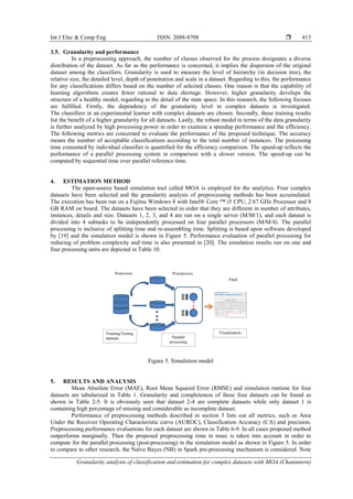 Int J Elec & Comp Eng ISSN: 2088-8708 
Granularity analysis of classification and estimation for complex datasets with MOA (Chanintorn)
413
3.5. Granularity and performance
In a preprocessing approach, the number of classes observed for the process designates a diverse
distribution of the dataset. As far as the performance is concerned, it implies the dispersion of the original
dataset among the classifiers. Granularity is used to measure the level of hierarchy (in decision tree), the
relative size, the detailed level, depth of penetration and scale in a dataset. Regarding to this, the performance
for any classifications differs based on the number of selected classes. One reason is that the capability of
learning algorithms creates fewer rational to data shortage. However, higher granularity develops the
structure of a healthy model, regarding to the detail of the state space. In this research, the following focuses
are fulfilled. Firstly, the dependency of the granularity level in complex datasets is investigated.
The classifiers in an experimental learner with complex datasets are chosen. Secondly, these training results
list the benefit of a higher granularity for all datasets. Lastly, the robust model in terms of the data granularity
is further analyzed by high processing power in order to examine a speedup performance and the efficiency.
The following metrics are concerned to evaluate the performance of the proposed technique. The accuracy
means the number of acceptable classifications according to the total number of instances. The processing
time consumed by individual classifier is quantified for the efficiency comparison. The speed-up reflects the
performance of a parallel processing system in comparison with a slower version. The speed-up can be
computed by sequential time over parallel reference time.
4. ESTIMATION METHOD
The open-source based simulation tool called MOA is employed for the analytics. Four complex
datasets have been selected and the granularity analysis of preprocessing methods has been accumulated.
The execution has been run on a Fujitsu Windows 8 with Intel® Core ™ i5 CPU, 2.67 GHz Processor and 8
GB RAM on board. The datasets have been selected in order that they are different in number of attributes,
instances, details and size. Datasets 1, 2, 3, and 4 are run on a single server (M/M/1), and each dataset is
divided into 4 subtasks to be independently processed on four parallel processors (M/M/4). The parallel
processing is inclusive of splitting time and re-assembling time. Splitting is based upon software developed
by [19] and the simulation model is shown in Figure 5. Performance evaluation of parallel processing for
reducing of problem complexity and time is also presented in [20]. The simulation results run on one and
four processing units are depicted in Table 10.
Figure 5. Simulation model
5. RESULTS AND ANALYSIS
Mean Absolute Error (MAE), Root Mean Squared Error (RMSE) and simulation runtime for four
datasets are tabularized in Table 1. Granularity and completeness of these four datasets can be found as
shown in Table 2-5. It is obviously seen that dataset 2-4 are complete datasets while only dataset 1 is
containing high percentage of missing and considerable as incomplete dataset.
Performance of preprocessing methods described in section 3 lists out all metrics, such as Area
Under the Receiver Operating Characteristic curve (AUROC), Classification Accuracy (CA) and precision.
Preprocessing performance evaluations for each dataset are shown in Table 6-9. In all cases proposed method
outperforms marginally. Then the proposed preprocessing time in msec is taken into account in order to
compute for the parallel processing (post-processing) in the simulation model as shown in Figure 5. In order
to compare to other research, the Naïve Bayes (NB) in Spark pre-processing mechanism is considered. Note
 