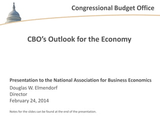 Congressional Budget Office

CBO’s Outlook for the Economy

Presentation to the National Association for Business Economics
Douglas W. Elmendorf
Director
February 24, 2014
Notes for the slides can be found at the end of the presentation.

 