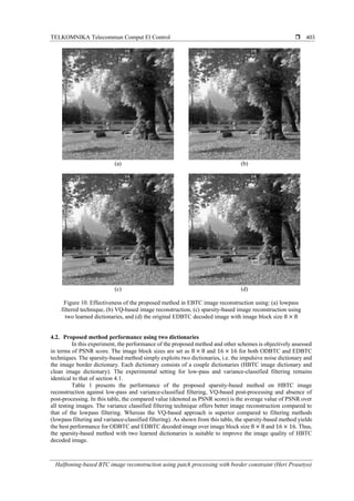 TELKOMNIKA Telecommun Comput El Control 
Halftoning-based BTC image reconstruction using patch processing with border constraint (Heri Prasetyo)
403
(a) (b)
(c) (d)
Figure 10. Effectiveness of the proposed method in EBTC image reconstruction using: (a) lowpass
filtered technique, (b) VQ-based image reconstruction, (c) sparsity-based image reconstruction using
two learned dictionaries, and (d) the original EDBTC decoded image with image block size 8 × 8
4.2. Proposed method performance using two dictionaries
In this experiment, the performance of the proposed method and other schemes is objectively assessed
in terms of PSNR score. The image block sizes are set as 8 × 8 and 16 × 16 for both ODBTC and EDBTC
techniques. The sparsity-based method simply exploits two dictionaries, i.e. the impulsive noise dictionary and
the image border dictionary. Each dictionary consists of a couple dictionaries (HBTC image dictionary and
clean image dictionary). The experimental setting for low-pass and variance-classified filtering remains
identical to that of section 4.1.
Table 1 presents the performance of the proposed sparsity-based method on HBTC image
reconstruction against low-pass and variance-classified filtering, VQ-based post-processing and absence of
post-processing. In this table, the compared value (denoted as PSNR score) is the average value of PSNR over
all testing images. The variance classified filtering technique offers better image reconstruction compared to
that of the lowpass filtering. Whereas the VQ-based approach is superior compared to filtering methods
(lowpass filtering and variance-classified filtering). As shown from this table, the sparsity-based method yields
the best performance for ODBTC and EDBTC decoded image over image block size 8 × 8 and 16 × 16. Thus,
the sparsity-based method with two learned dictionaries is suitable to improve the image quality of HBTC
decoded image.
 