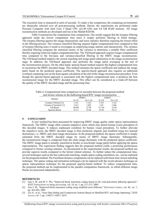 TELKOMNIKA Telecommun Comput El Control 
Halftoning-based BTC image reconstruction using patch processing with border constraint (Heri Prasetyo)
405
The execution time is measured in units of seconds. To make a fair comparison, the computing environments
are identically selected over all post-processing methods. Herein, the experiments are performed under
Personal Computer with Intel Core 2 Quad CPU @2.40 GHz and 4.0 GB RAM memory. All image
reconstruction methods are developed and run in the Matlab R2010b.
Table 4 summarizes the computation time comparisons. Our results suggest that the lowpass filtering
approach needs the lowest computation time since it simply performs filtering in blind strategy.
The lowpass filtering ignores the image characteristic and noise statistics therefore requiring the lowest effort
in the filtering process. The variance classified filtering requires higher computational time compared to that
of lowpass filtering since it needs to investigate an underlying image statistic and characteristic. The variance
classified filtering computes the statistical metric of the variance to determine a suitable filter coefficient
thereby requiring relatively higher computational time. The VQ-based approach requires longer computational
time compared to the low-pass and variance-classified filtering in the HBTC image reconstruction.
The VQ-based method employs the closest matching and image patch substitution in the image reconstruction
stage. In addition, the VQ-based approach also performs the image patch averaging at the end of
the reconstruction process. On the other hand, sparsity-based method requires the highest computational time
to reconstruct the HBTC decoded image. This method estimates the sparse coefficient and replaces the image
patch based on the predicted sparse coefficient. The sparsity-based approach also requires an additional
overhead computing cost on the least-square calculation at the end of the image reconstruction procedure. Even
though the sparsity-based approach is associated with the highest computational time, it produces the best
reconstructed image for the HBTC decoded image. This effect can be considered as a trade-off between
the quality of the HBTC decoded image and the processing time.
Table 4. Computational time comparison (in seconds) between the proposed method
and former scheme in the halftoning-based BTC image reconstruction
Method
ODBTC EDBTC
8 × 8 16 × 16 8 × 8 16 × 16
Lowpass Filtered [13] 3.161 3.162 3.163 3.162
Variance Classified [13] 3.412 3.405 3.45 3.466
VQ-Based 20.803 23.99 21.536 23.89
Sparsity-Based 35.12 35.88 35.44 35.12
5. CONCLUSION
A new method has been presented for improving HBTC image quality under sparse representation
framework. The HBTC image often contains impulsive noise which may distort human vision perception of
this decoded images. It induces unpleasant condition for human visual perception. To further alleviate
the impulsive noise, the HBTC decoded image is then predicted, aligned, and modified using two learned
dictionaries, i.e. HBTC and clean image dictionaries. In the proposed method, the sparse coefficient is simply
estimated from the HBTC decoded image by means of HBTC image dictionary. Subsequently,
the reconstructed image is composed from the clean image dictionary with the predicted sparse coefficient.
The HBTC image patch is initially classified as border or non-border image patch before applying the sparse
representation. The experiment finding suggests that the proposed method yields a promising performance
compared to former existing schemes. As documented in the experimental results, the proposed method can
provide superior results compared to the former related schemes. To further reduce the computational time,
several techniques such as the fast codewords matching, simple sparse coding calculation, etc., can be exploited
for the proposed method. The Euclidean distance computation can be replaced with linear time closest matching
technique. The sparse coding and estimation techniques can be replaced with the recent advance technique on
sparse representation technique for the proposed sparsity-based method. To reduce computational time,
the proposed method can be implemented in the parallel computation framework, in which different image
blocks are processed independently.
REFERENCES
[1] Guo J. M. and M. F. Wu, "Improved block truncation coding based on the void-and-cluster dithering approach,"
IEEE Transactions on image processing, vol. 18, no. 1, pp. 211-213, 2009.
[2] Guo J. M., "Improved block truncation coding using modified error diffusion," Electronics Letters, vol. 44, no. 7,
pp. 462-464, 2008.
[3] Liu X., et al., "Joint Data Hiding and Compression Scheme Based on Modified BTC and Image Inpainting," IEEE
Access, vol. 7, pp. 116027-116037, 2019.
 