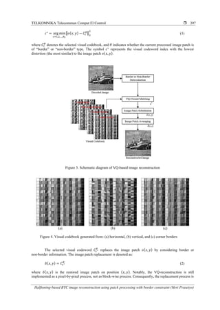 TELKOMNIKA Telecommun Comput El Control 
Halftoning-based BTC image reconstruction using patch processing with border constraint (Heri Prasetyo)
397
𝑐∗
= arg min
𝑐=1,2,…,𝑁 𝑐
‖𝑜(𝑥, 𝑦) − 𝐶𝑐
𝜃‖2
2
(1)
where 𝐶𝑐
𝜃
denotes the selected visual codebook, and 𝜃 indicates whether the current processed image patch is
of “border” or “non-border” type. The symbol 𝑐∗
represents the visual codeword index with the lowest
distortion (the most similar) to the image patch 𝑜( 𝑥, 𝑦).
Figure 3. Schematic diagram of VQ-based image reconstruction
(a) (b) (c)
Figure 4. Visual codebook generated from: (a) horizontal, (b) vertical, and (c) corner borders
The selected visual codeword 𝐶𝑐∗
𝜃
replaces the image patch 𝑜( 𝑥, 𝑦) by considering border or
non-border information. The image patch replacement is denoted as:
𝑜̃( 𝑥, 𝑦) = 𝐶𝑐∗
𝜃
(2)
where 𝑜̃( 𝑥, 𝑦) is the restored image patch on position ( 𝑥, 𝑦). Notably, the VQ-reconstruction is still
implemented as a pixel-by-pixel process, not as block-wise process. Consequently, the replacement process is
 