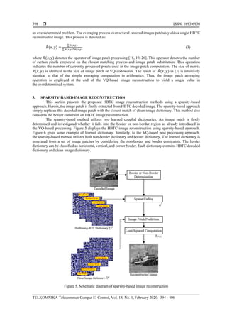  ISSN: 1693-6930
TELKOMNIKA Telecommun Comput El Control, Vol. 18, No. 1, February 2020: 394 - 406
398
an overdetermined problem. The averaging process over several restored images patches yields a single HBTC
reconstructed image. This process is denoted as:
𝑅̃(𝑥, 𝑦) =
∑ 𝑜̃(𝑥,𝑦)
∑ 𝑅(𝑥,𝑦) 𝑇 𝑅(𝑥,𝑦)
(3)
where 𝑅(𝑥, 𝑦) denotes the operator of image patch processing [18, 19, 26]. This operator denotes the number
of certain pixels employed on the closest matching process and image patch substitution. This operation
indicates the number of currently processed pixels used in the image patch computation. The size of matrix
𝑅(𝑥, 𝑦) is identical to the size of image patch or VQ codewords. The result of 𝑅̃(𝑥, 𝑦) in (3) is intuitively
identical to that of the simple averaging computation in arithmetics. Thus, the image patch averaging
operation is employed at the end of the VQ-based image reconstruction to yield a single value in
the overdetermined system.
3. SPARSITY-BASED IMAGE RECONSTRUCTION
This section presents the proposed HBTC image reconstruction methods using a sparsity-based
approach. Herein, the image patch is firstly extracted from HBTC decoded image. The sparsity-based approach
simply replaces this decoded image patch with the closest match of clean image dictionary. This method also
considers the border constraint on HBTC image reconstruction.
The sparsity-based method utilizes two learned coupled dictionaries. An image patch is firstly
determined and investigated whether it falls into the border or non-border region as already introduced in
the VQ-based processing. Figure 5 displays the HBTC image reconstruction using sparsity-based approach.
Figure 6 gives some example of learned dictionary. Similarly, to the VQ-based post processing approach,
the sparsity-based method utilizes both non-border dictionary and border dictionary. The learned dictionary is
generated from a set of image patches by considering the non-border and border constraints. The border
dictionary can be classified as horizontal, vertical, and corner border. Each dictionary contains HBTC decoded
dictionary and clean image dictionary.
Figure 5. Schematic diagram of sparsity-based image reconstruction
 