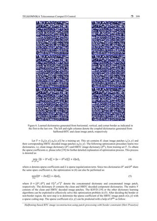 TELKOMNIKA Telecommun Comput El Control 
Halftoning-based BTC image reconstruction using patch processing with border constraint (Heri Prasetyo)
399
Figure 6. Learned dictionaries generated from horizontal, vertical, and corner border as indicated in
the first to the last row. The left and right columns denote the coupled dictionaries generated from
halftoned-BTC and clean image patch, respectively
Let 𝑇 = { 𝑖 𝑘( 𝑥, 𝑦), 𝑜 𝑘( 𝑥, 𝑦)} be a training set. This set contains 𝐾 clean image patches 𝑖 𝑘( 𝑥, 𝑦) and
their corresponding HBTC decoded image patches 𝑜 𝑘( 𝑥, 𝑦). The following optimization procedure learns two
dictionaries, i.e. clean image dictionary (𝐷 𝑐
) and HBTC image dictionary (𝐷ℎ
), from training set 𝑇. To obtain
the sparse coefficients 𝛼, please refer [19] for further detailed explanation of optimization process. This process
is denoted as:
min
𝐷 𝑐,𝐷ℎ,𝛼
{‖𝑖 − 𝐷 𝑐
𝛼‖2
2
+ ‖𝑜 − 𝐷ℎ
𝛼‖2
2} + 𝜆‖𝛼‖1 (4)
where 𝛼 denotes sparse coefficients and 𝜆 is sparse regularization term. Since two dictionaries 𝐷 𝑐
and 𝐷ℎ
share
the same spare coefficient 𝛼, the optimization in (4) can also be performed as:
min
𝐷,𝛼
{‖ 𝑌 − 𝐷𝛼‖2
2} + 𝜆‖𝛼‖1 (5)
where 𝐷 = [𝐷 𝑐
; 𝐷ℎ
] and 𝑌[ 𝑖 𝑇
, 𝑜 𝑇] 𝑇
denote the concatenated dictionary and concatenated image patch,
respectively. The dictionary 𝐷 contains the clean and HBTC decoded component dictionaries. The matrix 𝑌
consists of the clean and HBTC decoded image patches. The KSVD [19] or the other dictionary learning
algorithms can be exploited to effectively solve this optimization problem in (5). After deciding the border or
non-border region, the next step is to determine the sparse coefficient of the HBTC image patch 𝑜( 𝑥, 𝑦) with
a sparse coding step. The sparse coefficient 𝑜( 𝑥, 𝑦) can be predicted with a help of 𝐷 𝜃ℎ
as follow:
 
