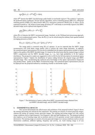  ISSN: 1693-6930
TELKOMNIKA Telecommun Comput El Control, Vol. 18, No. 1, February 2020: 394 - 406
400
min
𝛼∗
{‖𝑜(𝑥, 𝑦) − 𝐷 𝜃ℎ
𝛼‖2
2
} + 𝜆‖𝛼‖1 (6)
where 𝐷 𝜃ℎ
denotes the HBTC decoded image under border or non-border region 𝜃. The symbol 𝛼∗
represents
the predicted sparse coefficient. Several specific algorithms, such as matching pursuit (MP) [21], orthogonal
matching pursuit (OMP) [22], Basis Pursuit (BP) [23], maximum a posteriori (MAP) [24], or others, can be
exploited to predict 𝛼∗
. By means of clean image dictionary 𝐷 𝜃𝑐
with border or non-border region 𝜃, the HBTC
decoded image can be replaced and aligned as follow:
min
𝑅̃(𝑥,𝑦)
{‖𝑅(𝑥, 𝑦) 𝑅̃( 𝑥, 𝑦) − 𝐷 𝜃𝑐
𝛼∗‖2
2
} (7)
where 𝑅̃( 𝑥, 𝑦) denotes the HBTC reconstructed image. Similarly, to the VQ-based post processing approach,
𝑅̃( 𝑥, 𝑦) is an overdetermined system. Thus, the 𝑅̃( 𝑥, 𝑦) can be solved using the ordinary least squared method
(averaging process) as follow:
𝑅̃( 𝑥, 𝑦) = {∑ 𝑅( 𝑥, 𝑦) 𝑇
𝑅( 𝑥, 𝑦)}−1 ∑ 𝑅( 𝑥, 𝑦) 𝑇
𝐷 𝜃𝑐
𝛼∗
(8)
The image patch is extracted using 𝑅( 𝑥, 𝑦) operator. It can be expected that the HBTC image
reconstruction will yield better image quality since it utilizes the clean image dictionary. In addition,
the centralized sparse representation [26] can also be embedded into the sparse representation module to further
improve the quality of the HBTC decoded image. It is based on the observation that the original image (without
HBTC compression) and the HBTC decoded image, 𝛼 𝑥 − 𝛼 𝑦, have high probability to fit the Laplace
distribution. The prospective readers are suggested to refer to [26] for the full description of centralized sparse
representation. Figure 7 depicts the distribution of sparse coding between the original image and HBTC
decoded image. Thus, incorporating the Laplacian prior knowledge on the sparse representation framework
may produce better quality on the HBTC reconstructed image. The centralized sparse representation [26] can
be deployed into the proposed method by considering a border or non-border region.
(a) (b)
Figure 7. The distribution of sparse coding from HBTC reconstructed image obtained from:
(a) ODBTC decoded image, and (b) EDBTC decoded image
4. EXPERIMENTAL RESULTS
This section demonstrates the effectiveness and usefulness of the proposed method. Figure 8 shows
the training and testing sets utilized for the experiment. The training set consists of sixteen grayscale images,
whereas the testing set contains twenty grayscale images. The training and testing images are with various
image conditions such as high-frequency, low-frequency, dark and light brightness, etc. The proposed method
also employs a set of training image sets as similarly used in [13] to generate several visual codebooks and
dictionaries. The training image set consists of twenty grayscale images over various conditions such as various
illumination conditions, different lighting, frequency and activity, etc. Each training image is of size
-0.06 -0.04 -0.02 0 0.02 0.04 0.06
0
20
40
60
80
100
120
140
-0.15 -0.1 -0.05 0 0.05 0.1 0.15 0.2
0
20
40
60
80
100
120
140
 