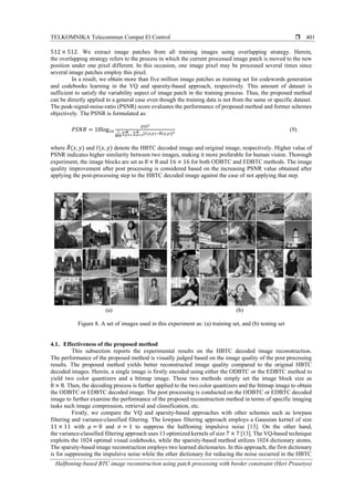 TELKOMNIKA Telecommun Comput El Control 
Halftoning-based BTC image reconstruction using patch processing with border constraint (Heri Prasetyo)
401
512 × 512. We extract image patches from all training images using overlapping strategy. Herein,
the overlapping strategy refers to the process in which the current processed image patch is moved to the new
position under one pixel different. In this occasion, one image pixel may be processed several times since
several image patches employ this pixel.
In a result, we obtain more than five million image patches as training set for codewords generation
and codebooks learning in the VQ and sparsity-based approach, respectively. This amount of dataset is
sufficient to satisfy the variability aspect of image patch in the training process. Thus, the proposed method
can be directly applied to a general case even though the training data is not from the same or specific dataset.
The peak-signal-noise-ratio (PSNR) score evaluates the performance of proposed method and former schemes
objectively. The PSNR is formulated as:
𝑃𝑆𝑁𝑅 = 10log10
2552
1
𝑀𝑁
∑ ∑ [𝐼(𝑥,𝑦)−𝑅̃(𝑥,𝑦)]2𝑁
𝑥=1
𝑀
𝑦=1
(9)
where 𝑅̃(𝑥, 𝑦) and 𝐼(𝑥, 𝑦) denote the HBTC decoded image and original image, respectively. Higher value of
PSNR indicates higher similarity between two images, making it more preferable for human vision. Thorough
experiment, the image blocks are set as 8 × 8 and 16 × 16 for both ODBTC and EDBTC methods. The image
quality improvement after post processing is considered based on the increasing PSNR value obtained after
applying the post-processing step to the HBTC decoded image against the case of not applying that step.
(a) (b)
Figure 8. A set of images used in this experiment as: (a) training set, and (b) testing set
4.1. Effectiveness of the proposed method
This subsection reports the experimental results on the HBTC decoded image reconstruction.
The performance of the proposed method is visually judged based on the image quality of the post processing
results. The proposed method yields better reconstructed image quality compared to the original HBTC
decoded images. Herein, a single image is firstly encoded using either the ODBTC or the EDBTC method to
yield two color quantizers and a bitmap image. These two methods simply set the image block size as
8 × 8. Then, the decoding process is further applied to the two color quantizers and the bitmap image to obtain
the ODBTC or EDBTC decoded image. The post processing is conducted on the ODBTC or EDBTC decoded
image to further examine the performance of the proposed reconstruction method in terms of specific imaging
tasks such image compression, retrieval and classification, etc.
Firstly, we compare the VQ and sparsity-based approaches with other schemes such as lowpass
filtering and variance-classified filtering. The lowpass filtering approach employs a Gaussian kernel of size
11 × 11 with 𝜇 = 0 and 𝜎 = 1 to suppress the halftoning impulsive noise [13]. On the other hand,
the variance-classified filtering approach uses 13 optimized kernels of size 7 × 7 [13]. The VQ-based technique
exploits the 1024 optimal visual codebooks, while the sparsity-based method utilizes 1024 dictionary atoms.
The sparsity-based image reconstruction employs two learned dictionaries. In this approach, the first dictionary
is for suppressing the impulsive noise while the other dictionary for reducing the noise occurred in the HBTC
 