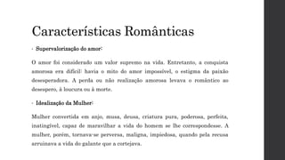 Características Românticas
• Supervalorização do amor:
O amor foi considerado um valor supremo na vida. Entretanto, a conquista
amorosa era difícil: havia o mito do amor impossível, o estigma da paixão
desesperadora. A perda ou não realização amorosa levava o romântico ao
desespero, à loucura ou à morte.
• Idealização da Mulher:
Mulher convertida em anjo, musa, deusa, criatura pura, poderosa, perfeita,
inatingível, capaz de maravilhar a vida do homem se lhe correspondesse. A
mulher, porém, tornava-se perversa, maligna, impiedosa, quando pela recusa
arruinava a vida do galante que a cortejava.
 