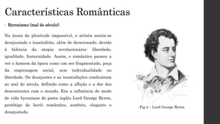 Características Românticas
• Byronismo (mal do século):
Na ânsia da plenitude impossível, o artista sentia-se
desajustado e insatisfeito, além de dececionado, devido
à falência da utopia revolucionária: liberdade,
igualdade, fraternidade. Assim, o romântico passou a
ver o homem da época como um ser fragmentado, peça
da engrenagem social, sem individualidade ou
liberdade. Os desajustes e as insatisfações conduziram
ao mal do século, definido como a aflição e a dor dos
descontentes com o mundo. Era a influência do modo
de vida byroniano do poeta inglês Lord George Byron,
protótipo do herói romântico, sombrio, elegante e
desajustado.
Fig.4 – Lord George Byron
 