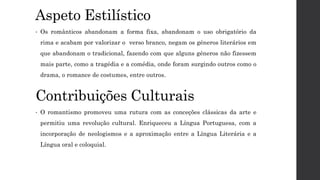 Aspeto Estilístico
• Os românticos abandonam a forma fixa, abandonam o uso obrigatório da
rima e acabam por valorizar o verso branco, negam os géneros literários em
que abandonam o tradicional, fazendo com que alguns géneros não fizessem
mais parte, como a tragédia e a comédia, onde foram surgindo outros como o
drama, o romance de costumes, entre outros.
Contribuições Culturais
• O romantismo promoveu uma rutura com as conceções clássicas da arte e
permitiu uma revolução cultural. Enriqueceu a Língua Portuguesa, com a
incorporação de neologismos e a aproximação entre a Língua Literária e a
Língua oral e coloquial.
 