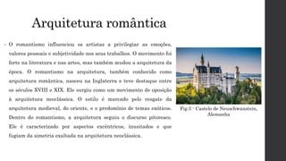 Arquitetura romântica
• O romantismo influenciou os artistas a privilegiar as emoções,
valores pessoais e subjetividade nos seus trabalhos. O movimento foi
forte na literatura e nas artes, mas também mudou a arquitetura da
época. O romantismo na arquitetura, também conhecido como
arquitetura romântica, nasceu na Inglaterra e teve destaque entre
os séculos XVIII e XIX. Ele surgiu como um movimento de oposição
à arquitetura neoclássica. O estilo é marcado pelo resgate da
arquitetura medieval, do oriente, e o predomínio de temas exóticos.
Dentro do romantismo, a arquitetura seguiu o discurso pitoresco.
Ele é caracterizado por aspectos excêntricos, inusitados e que
fugiam da simetria exaltada na arquitetura neoclássica.
Fig.5 - Castelo de Neuschwanstein,
Alemanha
 